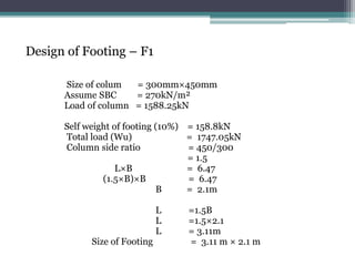 Design of Footing – F1
Size of colum = 300mm×450mm
Assume SBC = 270kN/m²
Load of column = 1588.25kN
Self weight of footing (10%) = 158.8kN
Total load (Wu) = 1747.05kN
Column side ratio = 450/300
= 1.5
L×B = 6.47
(1.5×B)×B = 6.47
B = 2.1m
L =1.5B
L =1.5×2.1
L = 3.11m
Size of Footing = 3.11 m × 2.1 m
 