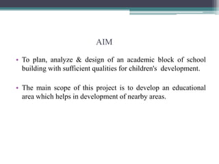 AIM
• To plan, analyze & design of an academic block of school
building with sufficient qualities for children's development.
• The main scope of this project is to develop an educational
area which helps in development of nearby areas.
 