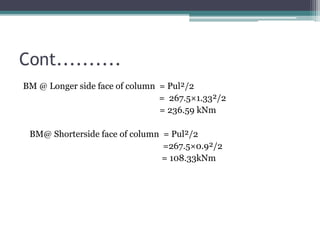 Cont..........
BM @ Longer side face of column = Pul²/2
= 267.5×1.33²/2
= 236.59 kNm
BM@ Shorterside face of column = Pul²/2
=267.5×0.9²/2
= 108.33kNm
 