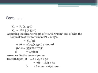 Cont.......
Vu = Pu (1.33-d)
Vu = 267.5 (1.33-d)
Assuming the shear strength of = 0.36 N/mm² and of with the
nominal % of reinforcement Pt = 0.25%
= Vu /bd
0.36 = 267.5(1.33-d) /1000×d
360 d = 355.77-267.5d
d = 0.566m
Assume effective cover =50mm
Overall depth, D = d + ϕ/2 + 50
= 566 + 16/2 + 50
D = 624mm ≈ 630 mm.
 