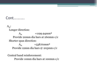 Cont........
Ast:
Longer direction:
Ast =1199.94mm²
Provide 20mm dia bars at 260mm c/c
Shorter span direction:
Ast =538.61mm²
Provide 12mm dia bars @ 205mm c/c
Central band reinforcement:
Provide 10mm dia bars at 100mm c/c
 