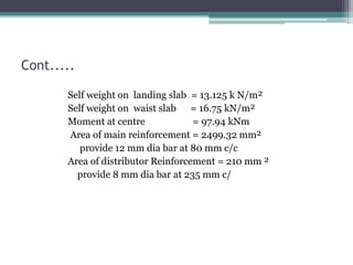Cont.....
Self weight on landing slab = 13.125 k N/m²
Self weight on waist slab = 16.75 kN/m²
Moment at centre = 97.94 kNm
Area of main reinforcement = 2499.32 mm²
provide 12 mm dia bar at 80 mm c/c
Area of distributor Reinforcement = 210 mm ²
provide 8 mm dia bar at 235 mm c/
 