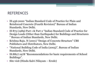 REFERENCES
• IS:456:2000 “Indian Standard Code of Practice for Plain and
Reinforced Concrete (Fourth Revision)” Bureau of Indian
Standards, New Delhi.
• IS 875 (1989) Part 1 & Part 2 “Indian Standard Code of Practice for
Design Loads (Other than Earthquake) for Buildings and Structures
” Bureau of Indian Standards, New Delhi.
• Krishna Raju. N (2001) “Design of Concrete Structure” CBS
Publishers and Distributors, New Delhi.
• “National Building Code of India (2005)”, Bureau of Indian
Standards, New Delhi.
• IS:8827:1978 “Recommendations for basic requirements of School
Buildings”.
• Site visit (Hindu Kalvi Nilayam – Erode)
 