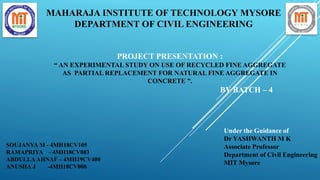 PROJECT PRESENTATION :
“ AN EXPERIMENTAL STUDY ON USE OF RECYCLED FINE AGGREGATE
AS PARTIAL REPLACEMENT FOR NATURAL FINE AGGREGATE IN
CONCRETE ”.
BY BATCH – 4
MAHARAJA INSTITUTE OF TECHNOLOGY MYSORE
DEPARTMENT OF CIVIL ENGINEERING
SOUJANYA M - 4MH18CV105
RAMAPRIYA - 4MH18CV083
ABDULLAAHNAF – 4MH19CV400
ANUSHA J -4MH18CV008
Under the Guidance of
Dr YASHWANTH M K
Associate Professor
Department of Civil Engineering
MIT Mysore
 