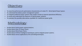 11
Objectives:
 To study the performance & optimization characteristics of a Solar PV - Wind Hybrid Power System.
 To understand the battery power management system.
 To integrate traditional power systems with modern trends to improve operational efficiency.
 To study and understand the features of hybrid power systems.
 To evaluate the possible alternatives available for traditional power grids.
Methodology:
 Studied about hybrid power systems/stations.
 Studied about Solar PV Power Plants.
 Studied about Wind Power Plants.
 Studied about Artificial Intelligence techniques used to integrate power systems.
 Studied about various applications of AI controlling techniques.
 