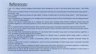 12
References:
• P. Raju , Dr S. Vijayan “Artificial Intelligence based Battery Power Management for Solar PV And Wind Hybrid Power System”—2013 IJERGS
India
• Sunanda Sinha, S.S. Chandel “Review of recent trends in optimization techniques for solar photovoltaic–wind based hybrid energy systems” –
2015 Elsevier - India
• Rashid Al Badwawi, Mohammad Abusara & Tapas Mallick “A Review of Hybrid Solar PV and Wind Energy System” – 2015 ResearchGate –
United Kingdom
• Vincent Anayochukwu Ani “Development of an Intelligent Power Management System for Solar PV-Wind-Battery-Fuel-Cell Integrated System”
– 2021 – Frontiers in Energy Research
• Zhengxuan Liu, Ying Sun, Chaojie Xing, Jia Liu, Yingdong He, Yuekuan Zhou, Guoqiang Zhang “Artificial intelligence powered large-scale
renewable integrations in multi-energy systems for carbon neutrality transition: Challenges and future perspectives”– 2022 - Science Direct –
China
• Sinha S, Chandel SS. Review of software tools for hybrid renewable energy systems. Renewable Sustainable Energy Rev 2014;32:192–205.
• Zhou W, Lou C, Li Z, Lu L, Yang H. Current status of research on optimum sizing of stand-alone hybrid solar–wind power generation systems.
Appl Energy 2010;87:380–9.
• Fadaee M, MAM. Radzi. Multi-objective optimization of a stand-alone hybrid renewable energy system by using evolutionary algorithms: a
review. Renewable Sustainable Energy Rev 2012;16:3364–9.
• Luna-Rubio R, Trejo-Peres M, Vargas-Vazquez D, Rı´os-Moreno GJ. Optimal sizing of renewable hybrids energy systems: a review of
methodologies. Sol Energy 2012;86:1077–88.
• Khatib T, Mohamed A, Sopian K. A review of photovoltaic systems size optimization techniques. Renewable Sustainable Energy Rev
2013;22:454–65.
• Upadhyay S, Sharma MP. A review on configurations, control and sizing methodologies of hybrid energy systems. Renewable Sustainable
Energy Rev 2014;38:47–63.
• Chauhan A, Saini RP. A review on integrated renewable energy system based power generation for stand-alone applications: configurations,
storage options, sizing methodologies and control. Renewable Sustainable Energy Rev 2014;38:99–120.
• Nagabhushana AC, Jyoti R, Raju AB. Economic analysis and comparison of proposed hres for stand-alone applications at various places in
Karnataka state. IEEE PES Innovative Smart Grid Technol—India 2011:380–5.
 