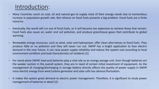 5
Introduction:
• Many Countries count on coal, oil and natural gas to supply most of their energy needs due to tremendous
increase in population growth rate. But reliance on fossil fuels presents a big problem. Fossil fuels are a finite
resource.
• Eventually, the world will run out of fossil fuels, or it will become too expensive to retrieve those that remain.
Fossil fuels also cause air, water and soil pollution, and produce greenhouse gases that contribute to global
warming.
• Renewable energy resources, such as wind, solar and hydropower, offer clean alternatives to fossil fuels. They
produce little or no pollution and they will never run out. SWHP has a bright application to face electric
demand in the near future. It can raise power supply reliability and reduce the system cost according to local
environment condition and load characteristics of residents [1].
• For stand-alone SWHP, lead-acid batteries play a vital role as an energy storage unit. Even though batteries are
the weaker section in the overall system, they are in need of certain initial investment of equipment. As the
management of charging/discharging in storage battery directly affects the quality of power supply in SWHP
since electric energy from wind turbine generator and solar cells has obvious fluctuation.
• It makes the system great demand to electric power management. Therefore, it is significant to study power
management of batteries in detail [2].
 
