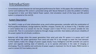 • Conventional control theories do not have good performance for them. In this paper, the combination of fuzzy
control and traditional PID control is presented along with Neural Network to solve the problem of battery
management in Solar and Wind Hybrid Power system. And simulation result of the fuzzy and NN control
system is compared at the end [3].
Introduction:
6
• The SWHP is made up of solar photovoltaic array, wind turbine generator, controller with the combination of
PID/fuzzy/Neural Network, storage batteries, Rectifier, chopper, inverter, etc. as shown in Fig. 1. Rectifier used
in wind Turbine line is to convert AC into DC. Chopper used in Solar PV line is to convert variable DC into
constant DC. Then it is connected to batteries through charge controller. Here battery will ensure reliability of
the power system for all climatic conditions.
• Batteries will charge when the power generation from wind and solar PV system is in excess and it will
discharge when the power generation from wind and solar PV is not enough to meet the load demand.
Further battery makes the voltage of power supply steady. Fuzzy intelligence and NN controller are used to
switch and regulate working state of batteries, so as to operate alternately in the state of charging or
discharging. Thus the stability and continuity of power supply is improved. For the AC loads, PWM inverter is
used to convert DC from battery into AC.
System Description:
 