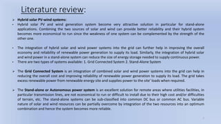 7
Literature review:
 Hybrid solar PV-wind systems:
• Hybrid solar PV and wind generation system become very attractive solution in particular for stand-alone
applications. Combining the two sources of solar and wind can provide better reliability and their hybrid system
becomes more economical to run since the weakness of one system can be complemented by the strength of the
other one.
• The integration of hybrid solar and wind power systems into the grid can further help in improving the overall
economy and reliability of renewable power generation to supply its load. Similarly, the integration of hybrid solar
and wind power in a stand-alone system can reduce the size of energy storage needed to supply continuous power.
• There are two types of systems available: 1. Grid Connected System 2. Stand-Alone System
 The Grid Connected System is an integration of combined solar and wind power systems into the grid can help in
reducing the overall cost and improving reliability of renewable power generation to supply its load. The grid takes
excess renewable power from renewable energy site and supplies power to the site’ loads when required.
 The Stand-alone or Autonomous power system is an excellent solution for remote areas where utilities facilities, in
particular transmission lines, are not economical to run or difficult to install due to their high cost and/or difficulties
of terrain, etc. The stand-alone systems can be sub-classified into common DC bus or common AC bus. Variable
nature of solar and wind resources can be partially overcome by integration of the two resources into an optimum
combination and hence the system becomes more reliable.
 