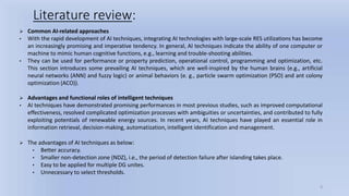 9
Literature review:
 Common AI-related approaches
• With the rapid development of AI techniques, integrating AI technologies with large-scale RES utilizations has become
an increasingly promising and imperative tendency. In general, AI techniques indicate the ability of one computer or
machine to mimic human cognitive functions, e.g., learning and trouble-shooting abilities.
• They can be used for performance or property prediction, operational control, programming and optimization, etc.
This section introduces some prevailing AI techniques, which are well-inspired by the human brains (e.g., artificial
neural networks (ANN) and fuzzy logic) or animal behaviors (e. g., particle swarm optimization (PSO) and ant colony
optimization (ACO)).
 Advantages and functional roles of intelligent techniques
• AI techniques have demonstrated promising performances in most previous studies, such as improved computational
effectiveness, resolved complicated optimization processes with ambiguities or uncertainties, and contributed to fully
exploiting potentials of renewable energy sources. In recent years, AI techniques have played an essential role in
information retrieval, decision-making, automatization, intelligent identification and management.
 The advantages of AI techniques as below:
• Better accuracy.
• Smaller non-detection zone (NDZ), i.e., the period of detection failure after islanding takes place.
• Easy to be applied for multiple DG unites.
• Unnecessary to select thresholds.
 