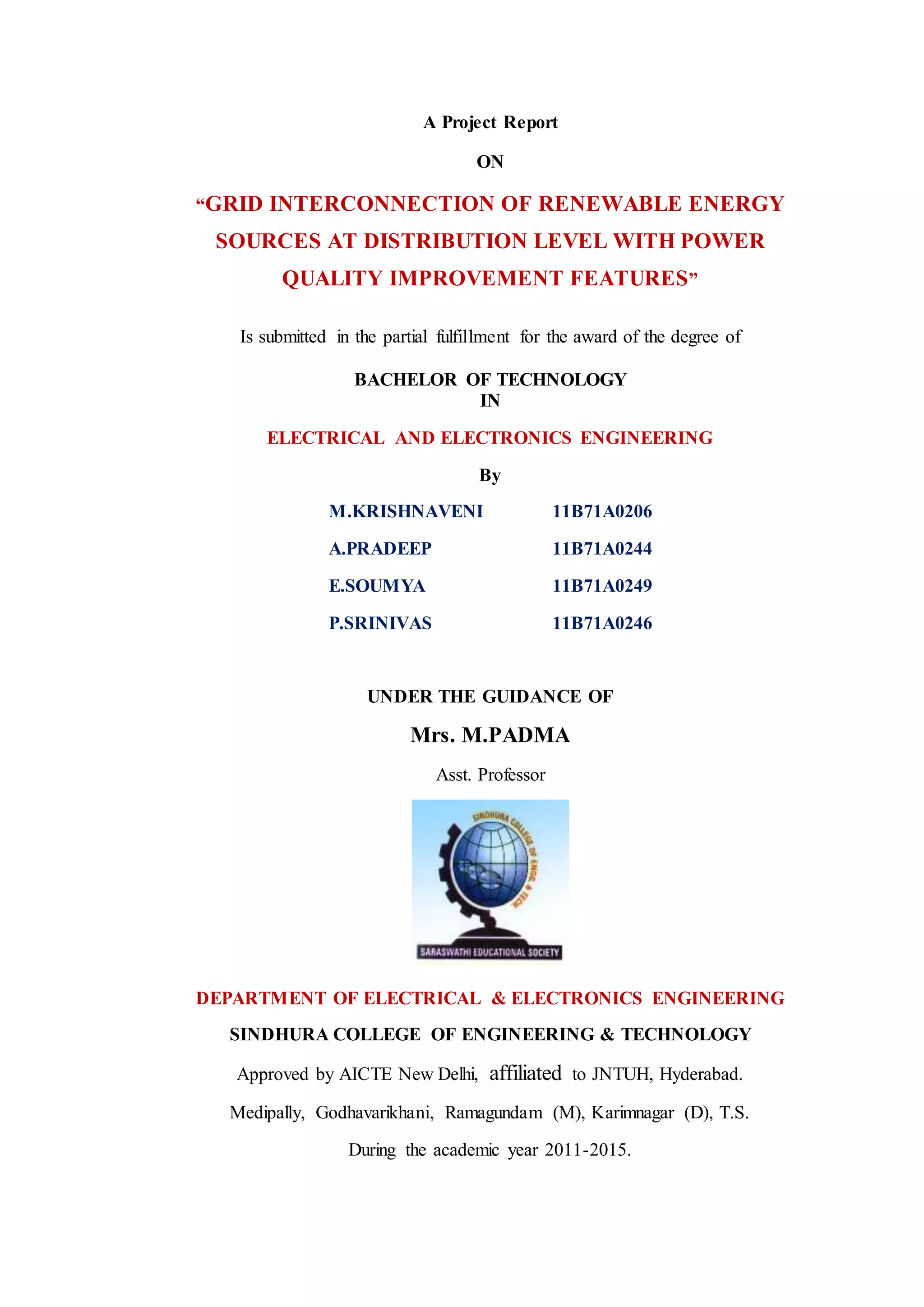 A Project Report
ON
“GRID INTERCONNECTION OF RENEWABLE ENERGY
SOURCES AT DISTRIBUTION LEVEL WITH POWER
QUALITY IMPROVEMENT FEATURES”
Is submitted in the partial fulfillment for the award of the degree of
BACHELOR OF TECHNOLOGY
IN
ELECTRICAL AND ELECTRONICS ENGINEERING
By
M.KRISHNAVENI 11B71A0206
A.PRADEEP 11B71A0244
E.SOUMYA 11B71A0249
P.SRINIVAS 11B71A0246
UNDER THE GUIDANCE OF
Mrs. M.PADMA
Asst. Professor
DEPARTMENT OF ELECTRICAL & ELECTRONICS ENGINEERING
SINDHURA COLLEGE OF ENGINEERING & TECHNOLOGY
Approved by AICTE New Delhi, affiliated to JNTUH, Hyderabad.
Medipally, Godhavarikhani, Ramagundam (M), Karimnagar (D), T.S.
During the academic year 2011-2015.
 