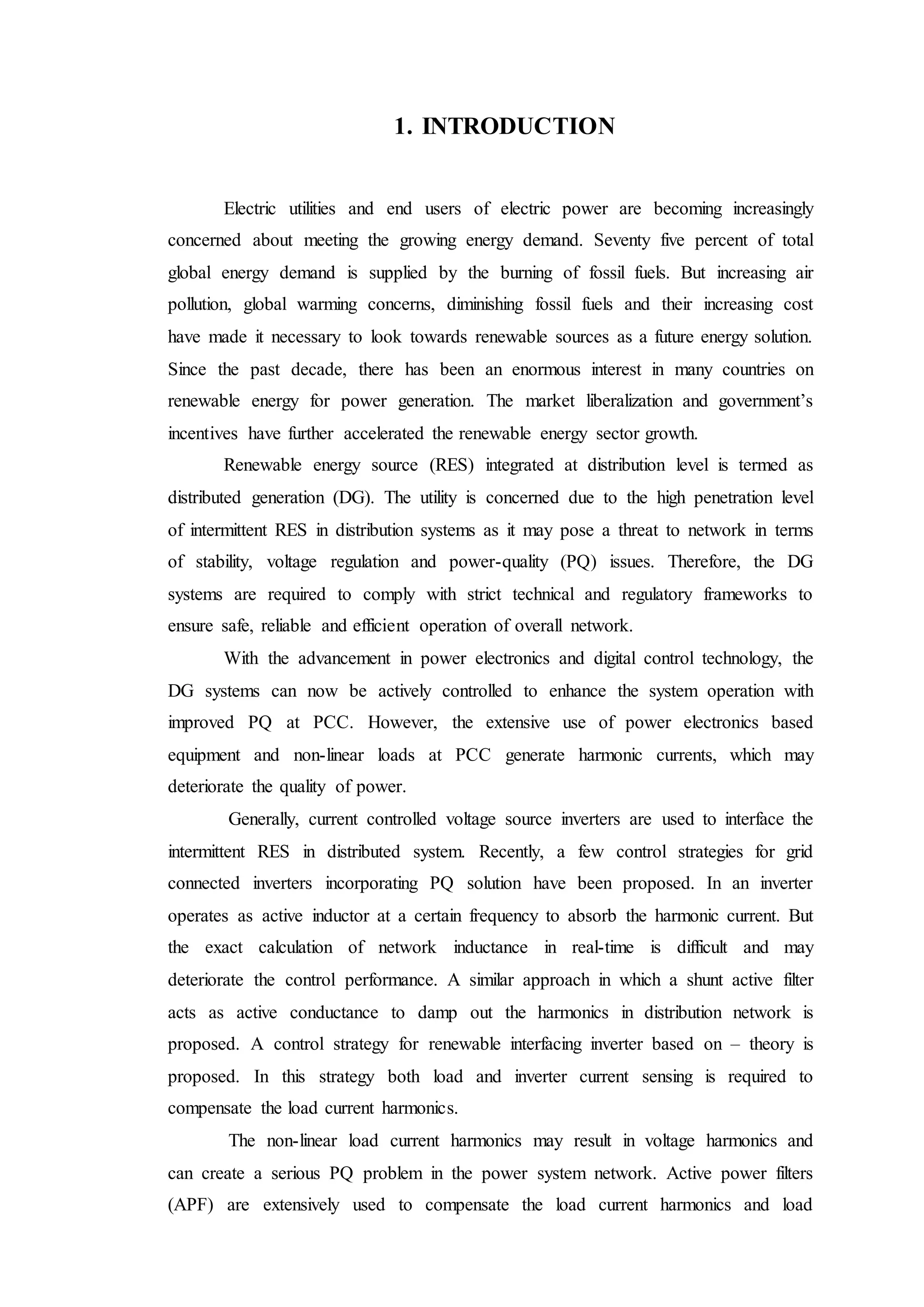 1. INTRODUCTION
Electric utilities and end users of electric power are becoming increasingly
concerned about meeting the growing energy demand. Seventy five percent of total
global energy demand is supplied by the burning of fossil fuels. But increasing air
pollution, global warming concerns, diminishing fossil fuels and their increasing cost
have made it necessary to look towards renewable sources as a future energy solution.
Since the past decade, there has been an enormous interest in many countries on
renewable energy for power generation. The market liberalization and government’s
incentives have further accelerated the renewable energy sector growth.
Renewable energy source (RES) integrated at distribution level is termed as
distributed generation (DG). The utility is concerned due to the high penetration level
of intermittent RES in distribution systems as it may pose a threat to network in terms
of stability, voltage regulation and power-quality (PQ) issues. Therefore, the DG
systems are required to comply with strict technical and regulatory frameworks to
ensure safe, reliable and efficient operation of overall network.
With the advancement in power electronics and digital control technology, the
DG systems can now be actively controlled to enhance the system operation with
improved PQ at PCC. However, the extensive use of power electronics based
equipment and non-linear loads at PCC generate harmonic currents, which may
deteriorate the quality of power.
Generally, current controlled voltage source inverters are used to interface the
intermittent RES in distributed system. Recently, a few control strategies for grid
connected inverters incorporating PQ solution have been proposed. In an inverter
operates as active inductor at a certain frequency to absorb the harmonic current. But
the exact calculation of network inductance in real-time is difficult and may
deteriorate the control performance. A similar approach in which a shunt active filter
acts as active conductance to damp out the harmonics in distribution network is
proposed. A control strategy for renewable interfacing inverter based on – theory is
proposed. In this strategy both load and inverter current sensing is required to
compensate the load current harmonics.
The non-linear load current harmonics may result in voltage harmonics and
can create a serious PQ problem in the power system network. Active power filters
(APF) are extensively used to compensate the load current harmonics and load
 