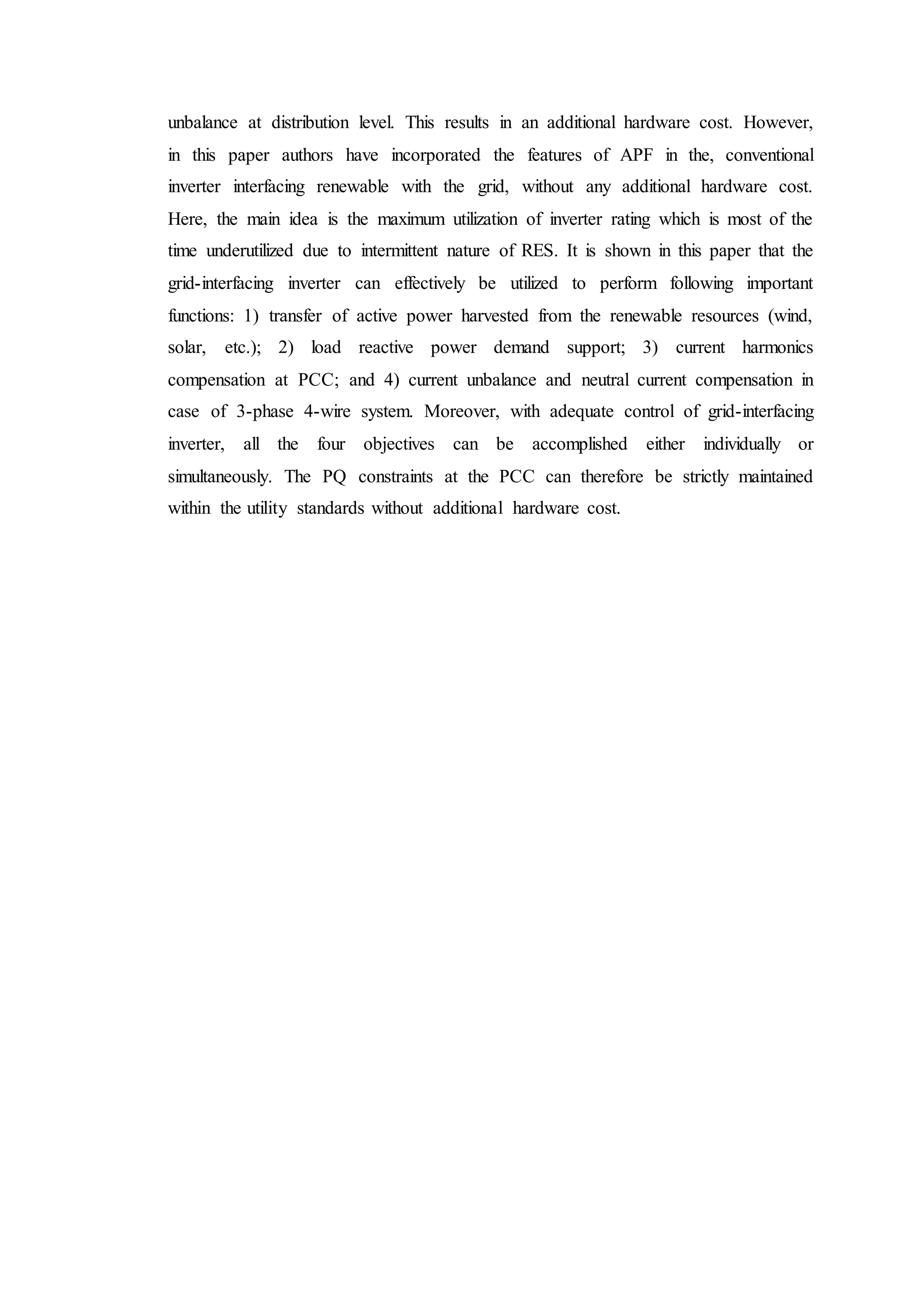 unbalance at distribution level. This results in an additional hardware cost. However,
in this paper authors have incorporated the features of APF in the, conventional
inverter interfacing renewable with the grid, without any additional hardware cost.
Here, the main idea is the maximum utilization of inverter rating which is most of the
time underutilized due to intermittent nature of RES. It is shown in this paper that the
grid-interfacing inverter can effectively be utilized to perform following important
functions: 1) transfer of active power harvested from the renewable resources (wind,
solar, etc.); 2) load reactive power demand support; 3) current harmonics
compensation at PCC; and 4) current unbalance and neutral current compensation in
case of 3-phase 4-wire system. Moreover, with adequate control of grid-interfacing
inverter, all the four objectives can be accomplished either individually or
simultaneously. The PQ constraints at the PCC can therefore be strictly maintained
within the utility standards without additional hardware cost.
 