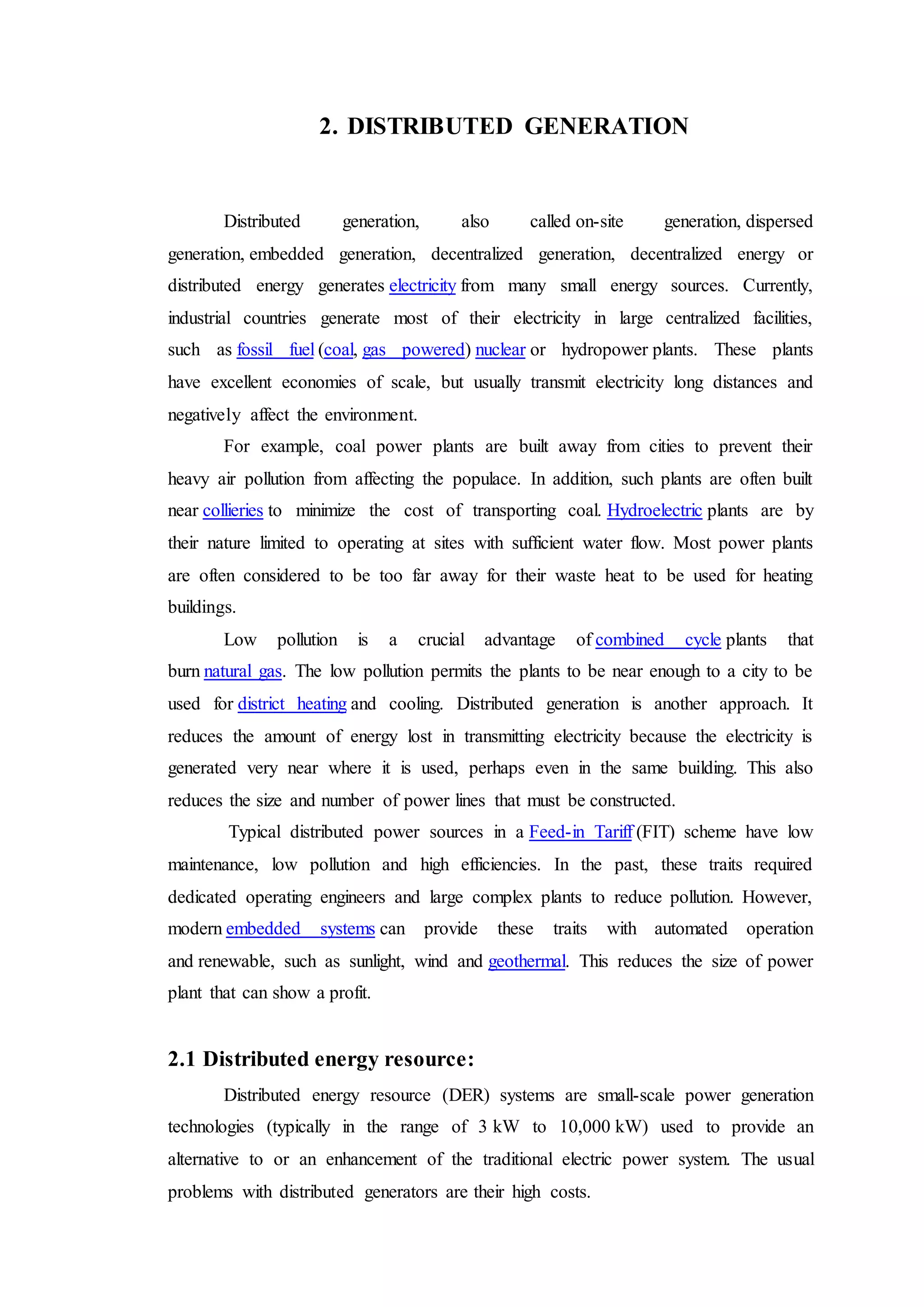 2. DISTRIBUTED GENERATION
Distributed generation, also called on-site generation, dispersed
generation, embedded generation, decentralized generation, decentralized energy or
distributed energy generates electricity from many small energy sources. Currently,
industrial countries generate most of their electricity in large centralized facilities,
such as fossil fuel (coal, gas powered) nuclear or hydropower plants. These plants
have excellent economies of scale, but usually transmit electricity long distances and
negatively affect the environment.
For example, coal power plants are built away from cities to prevent their
heavy air pollution from affecting the populace. In addition, such plants are often built
near collieries to minimize the cost of transporting coal. Hydroelectric plants are by
their nature limited to operating at sites with sufficient water flow. Most power plants
are often considered to be too far away for their waste heat to be used for heating
buildings.
Low pollution is a crucial advantage of combined cycle plants that
burn natural gas. The low pollution permits the plants to be near enough to a city to be
used for district heating and cooling. Distributed generation is another approach. It
reduces the amount of energy lost in transmitting electricity because the electricity is
generated very near where it is used, perhaps even in the same building. This also
reduces the size and number of power lines that must be constructed.
Typical distributed power sources in a Feed-in Tariff (FIT) scheme have low
maintenance, low pollution and high efficiencies. In the past, these traits required
dedicated operating engineers and large complex plants to reduce pollution. However,
modern embedded systems can provide these traits with automated operation
and renewable, such as sunlight, wind and geothermal. This reduces the size of power
plant that can show a profit.
2.1 Distributed energy resource:
Distributed energy resource (DER) systems are small-scale power generation
technologies (typically in the range of 3 kW to 10,000 kW) used to provide an
alternative to or an enhancement of the traditional electric power system. The usual
problems with distributed generators are their high costs.
 