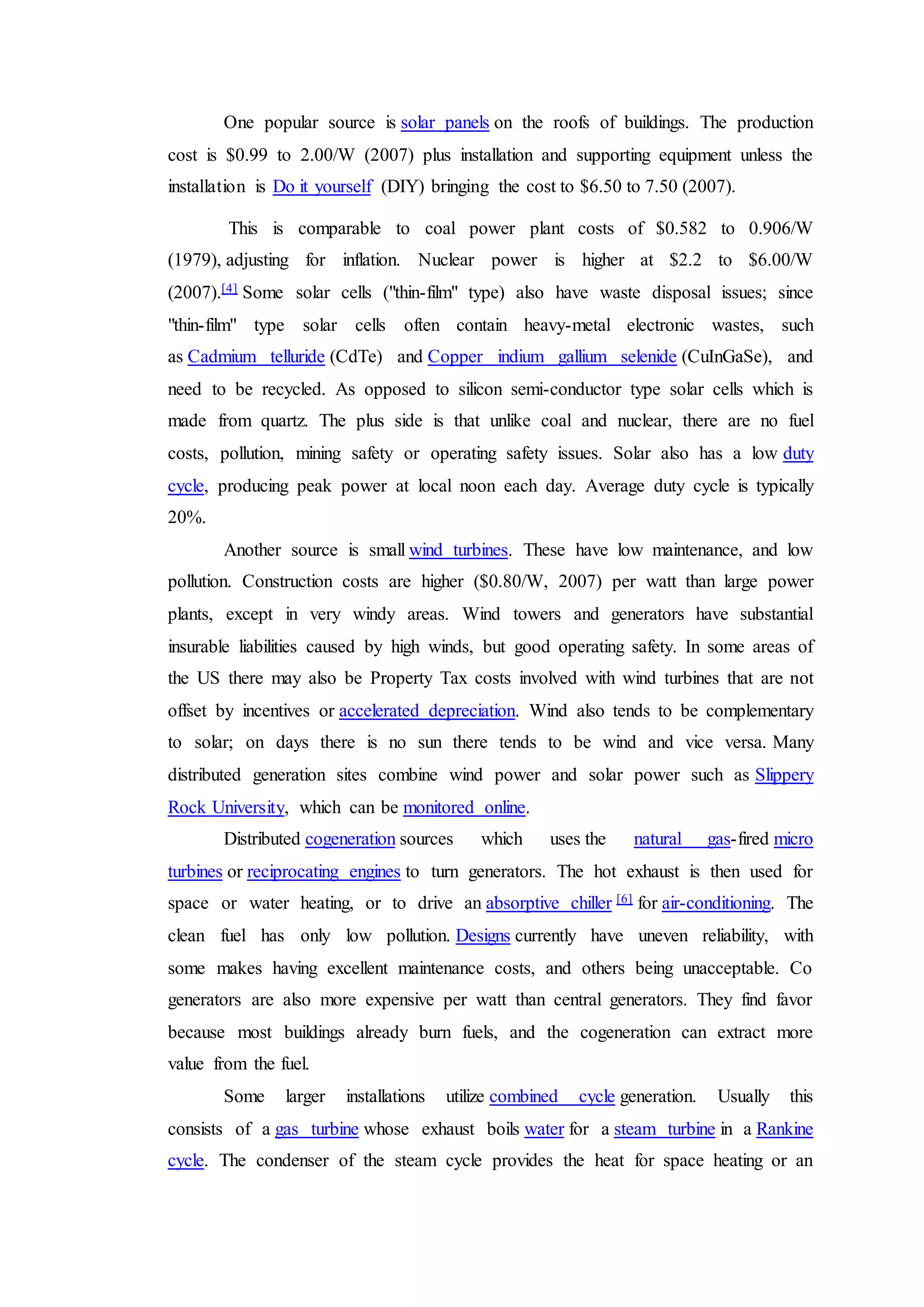 One popular source is solar panels on the roofs of buildings. The production
cost is $0.99 to 2.00/W (2007) plus installation and supporting equipment unless the
installation is Do it yourself (DIY) bringing the cost to $6.50 to 7.50 (2007).
This is comparable to coal power plant costs of $0.582 to 0.906/W
(1979), adjusting for inflation. Nuclear power is higher at $2.2 to $6.00/W
(2007).[4] Some solar cells ("thin-film" type) also have waste disposal issues; since
"thin-film" type solar cells often contain heavy-metal electronic wastes, such
as Cadmium telluride (CdTe) and Copper indium gallium selenide (CuInGaSe), and
need to be recycled. As opposed to silicon semi-conductor type solar cells which is
made from quartz. The plus side is that unlike coal and nuclear, there are no fuel
costs, pollution, mining safety or operating safety issues. Solar also has a low duty
cycle, producing peak power at local noon each day. Average duty cycle is typically
20%.
Another source is small wind turbines. These have low maintenance, and low
pollution. Construction costs are higher ($0.80/W, 2007) per watt than large power
plants, except in very windy areas. Wind towers and generators have substantial
insurable liabilities caused by high winds, but good operating safety. In some areas of
the US there may also be Property Tax costs involved with wind turbines that are not
offset by incentives or accelerated depreciation. Wind also tends to be complementary
to solar; on days there is no sun there tends to be wind and vice versa. Many
distributed generation sites combine wind power and solar power such as Slippery
Rock University, which can be monitored online.
Distributed cogeneration sources which uses the natural gas-fired micro
turbines or reciprocating engines to turn generators. The hot exhaust is then used for
space or water heating, or to drive an absorptive chiller [6] for air-conditioning. The
clean fuel has only low pollution. Designs currently have uneven reliability, with
some makes having excellent maintenance costs, and others being unacceptable. Co
generators are also more expensive per watt than central generators. They find favor
because most buildings already burn fuels, and the cogeneration can extract more
value from the fuel.
Some larger installations utilize combined cycle generation. Usually this
consists of a gas turbine whose exhaust boils water for a steam turbine in a Rankine
cycle. The condenser of the steam cycle provides the heat for space heating or an
 