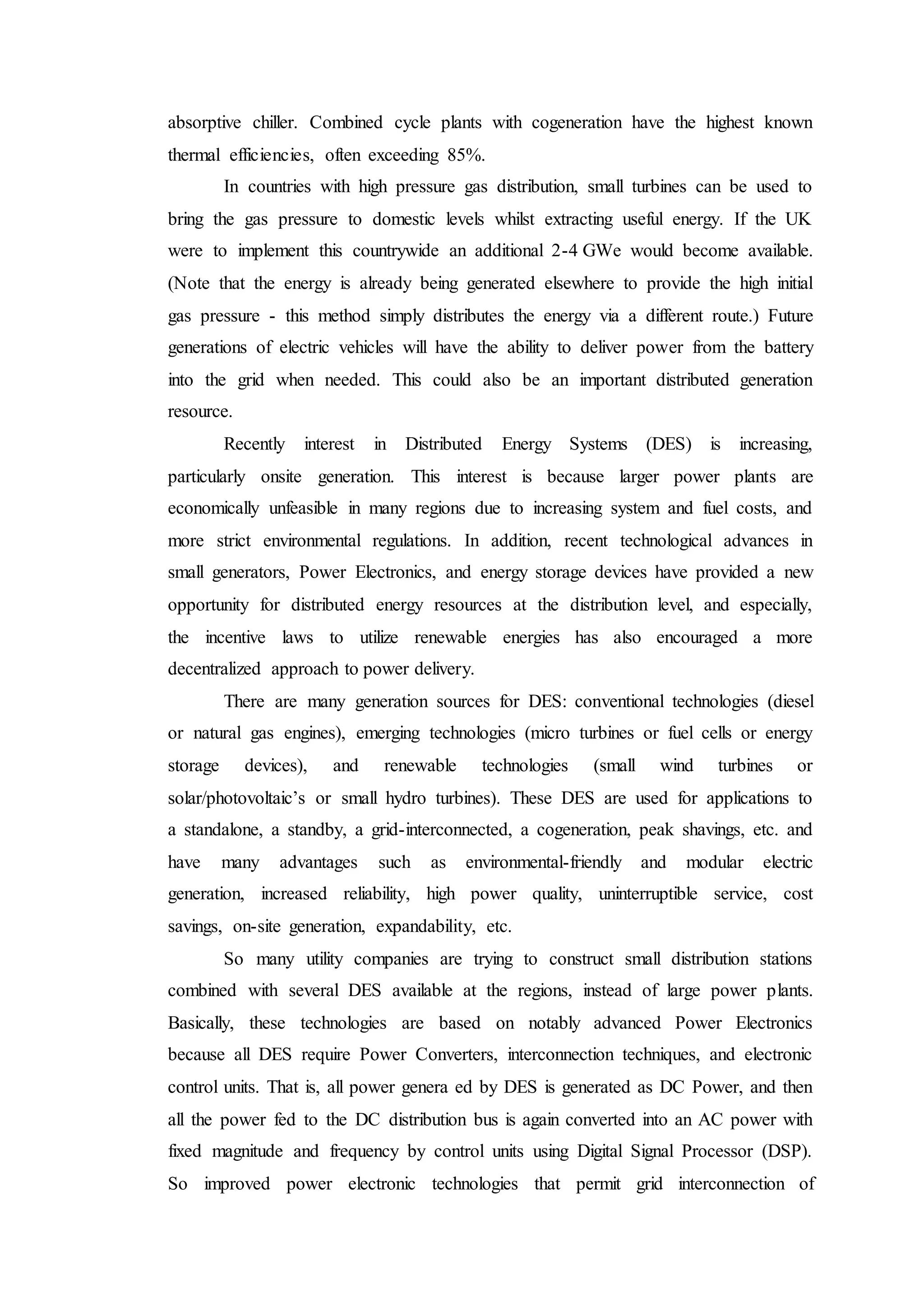 absorptive chiller. Combined cycle plants with cogeneration have the highest known
thermal efficiencies, often exceeding 85%.
In countries with high pressure gas distribution, small turbines can be used to
bring the gas pressure to domestic levels whilst extracting useful energy. If the UK
were to implement this countrywide an additional 2-4 GWe would become available.
(Note that the energy is already being generated elsewhere to provide the high initial
gas pressure - this method simply distributes the energy via a different route.) Future
generations of electric vehicles will have the ability to deliver power from the battery
into the grid when needed. This could also be an important distributed generation
resource.
Recently interest in Distributed Energy Systems (DES) is increasing,
particularly onsite generation. This interest is because larger power plants are
economically unfeasible in many regions due to increasing system and fuel costs, and
more strict environmental regulations. In addition, recent technological advances in
small generators, Power Electronics, and energy storage devices have provided a new
opportunity for distributed energy resources at the distribution level, and especially,
the incentive laws to utilize renewable energies has also encouraged a more
decentralized approach to power delivery.
There are many generation sources for DES: conventional technologies (diesel
or natural gas engines), emerging technologies (micro turbines or fuel cells or energy
storage devices), and renewable technologies (small wind turbines or
solar/photovoltaic’s or small hydro turbines). These DES are used for applications to
a standalone, a standby, a grid-interconnected, a cogeneration, peak shavings, etc. and
have many advantages such as environmental-friendly and modular electric
generation, increased reliability, high power quality, uninterruptible service, cost
savings, on-site generation, expandability, etc.
So many utility companies are trying to construct small distribution stations
combined with several DES available at the regions, instead of large power plants.
Basically, these technologies are based on notably advanced Power Electronics
because all DES require Power Converters, interconnection techniques, and electronic
control units. That is, all power genera ed by DES is generated as DC Power, and then
all the power fed to the DC distribution bus is again converted into an AC power with
fixed magnitude and frequency by control units using Digital Signal Processor (DSP).
So improved power electronic technologies that permit grid interconnection of
 