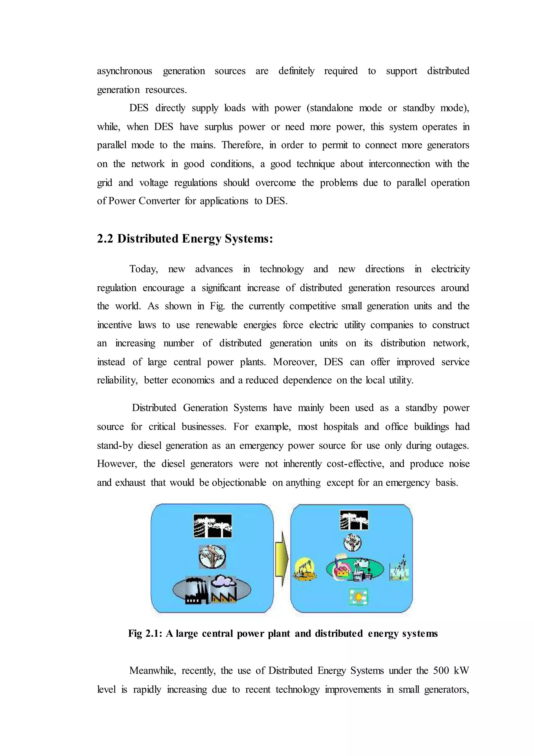 asynchronous generation sources are definitely required to support distributed
generation resources.
DES directly supply loads with power (standalone mode or standby mode),
while, when DES have surplus power or need more power, this system operates in
parallel mode to the mains. Therefore, in order to permit to connect more generators
on the network in good conditions, a good technique about interconnection with the
grid and voltage regulations should overcome the problems due to parallel operation
of Power Converter for applications to DES.
2.2 Distributed Energy Systems:
Today, new advances in technology and new directions in electricity
regulation encourage a significant increase of distributed generation resources around
the world. As shown in Fig. the currently competitive small generation units and the
incentive laws to use renewable energies force electric utility companies to construct
an increasing number of distributed generation units on its distribution network,
instead of large central power plants. Moreover, DES can offer improved service
reliability, better economics and a reduced dependence on the local utility.
Distributed Generation Systems have mainly been used as a standby power
source for critical businesses. For example, most hospitals and office buildings had
stand-by diesel generation as an emergency power source for use only during outages.
However, the diesel generators were not inherently cost-effective, and produce noise
and exhaust that would be objectionable on anything except for an emergency basis.
Fig 2.1: A large central power plant and distributed energy systems
Meanwhile, recently, the use of Distributed Energy Systems under the 500 kW
level is rapidly increasing due to recent technology improvements in small generators,
 
