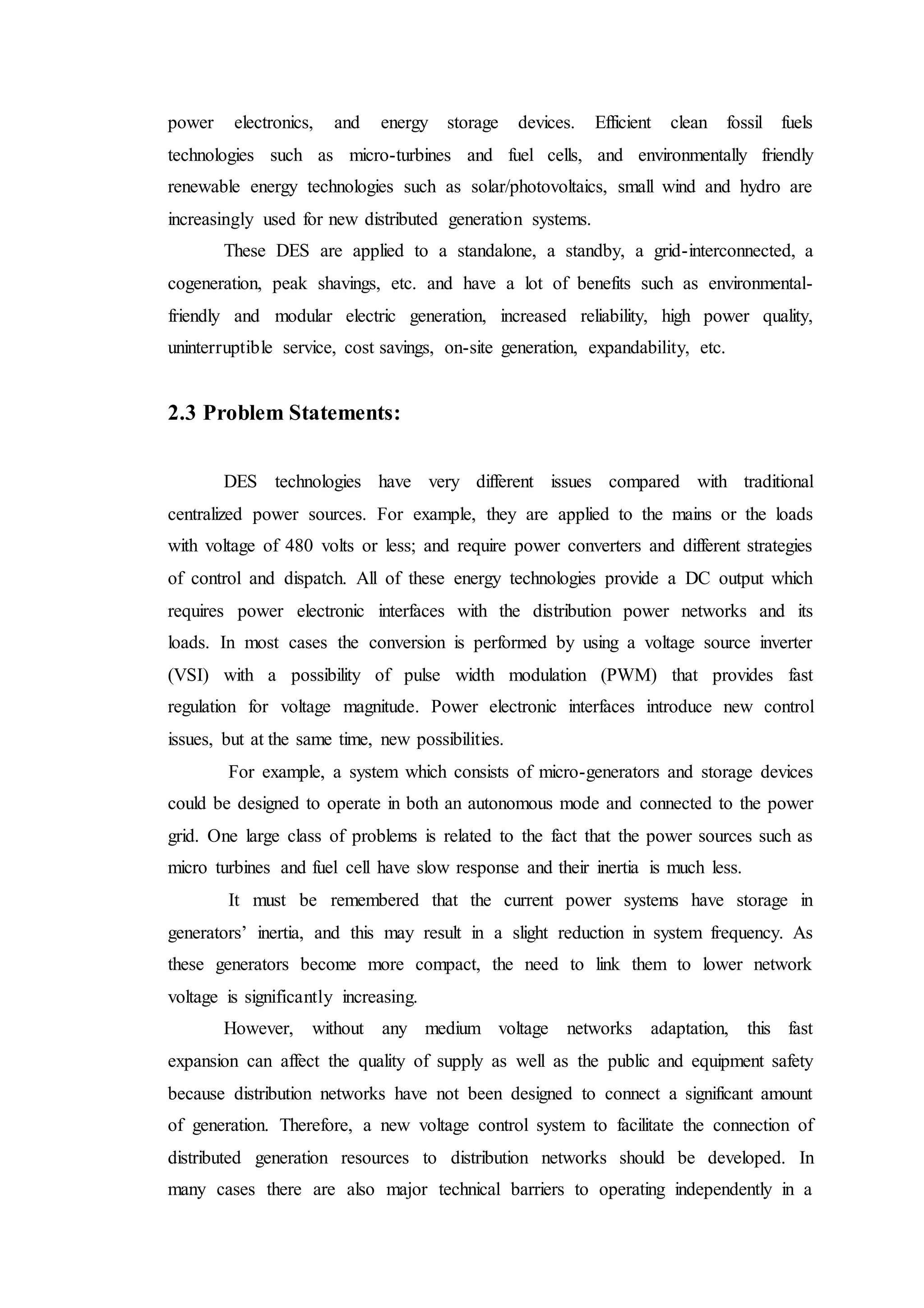 power electronics, and energy storage devices. Efficient clean fossil fuels
technologies such as micro-turbines and fuel cells, and environmentally friendly
renewable energy technologies such as solar/photovoltaics, small wind and hydro are
increasingly used for new distributed generation systems.
These DES are applied to a standalone, a standby, a grid-interconnected, a
cogeneration, peak shavings, etc. and have a lot of benefits such as environmental-
friendly and modular electric generation, increased reliability, high power quality,
uninterruptible service, cost savings, on-site generation, expandability, etc.
2.3 Problem Statements:
DES technologies have very different issues compared with traditional
centralized power sources. For example, they are applied to the mains or the loads
with voltage of 480 volts or less; and require power converters and different strategies
of control and dispatch. All of these energy technologies provide a DC output which
requires power electronic interfaces with the distribution power networks and its
loads. In most cases the conversion is performed by using a voltage source inverter
(VSI) with a possibility of pulse width modulation (PWM) that provides fast
regulation for voltage magnitude. Power electronic interfaces introduce new control
issues, but at the same time, new possibilities.
For example, a system which consists of micro-generators and storage devices
could be designed to operate in both an autonomous mode and connected to the power
grid. One large class of problems is related to the fact that the power sources such as
micro turbines and fuel cell have slow response and their inertia is much less.
It must be remembered that the current power systems have storage in
generators’ inertia, and this may result in a slight reduction in system frequency. As
these generators become more compact, the need to link them to lower network
voltage is significantly increasing.
However, without any medium voltage networks adaptation, this fast
expansion can affect the quality of supply as well as the public and equipment safety
because distribution networks have not been designed to connect a significant amount
of generation. Therefore, a new voltage control system to facilitate the connection of
distributed generation resources to distribution networks should be developed. In
many cases there are also major technical barriers to operating independently in a
 