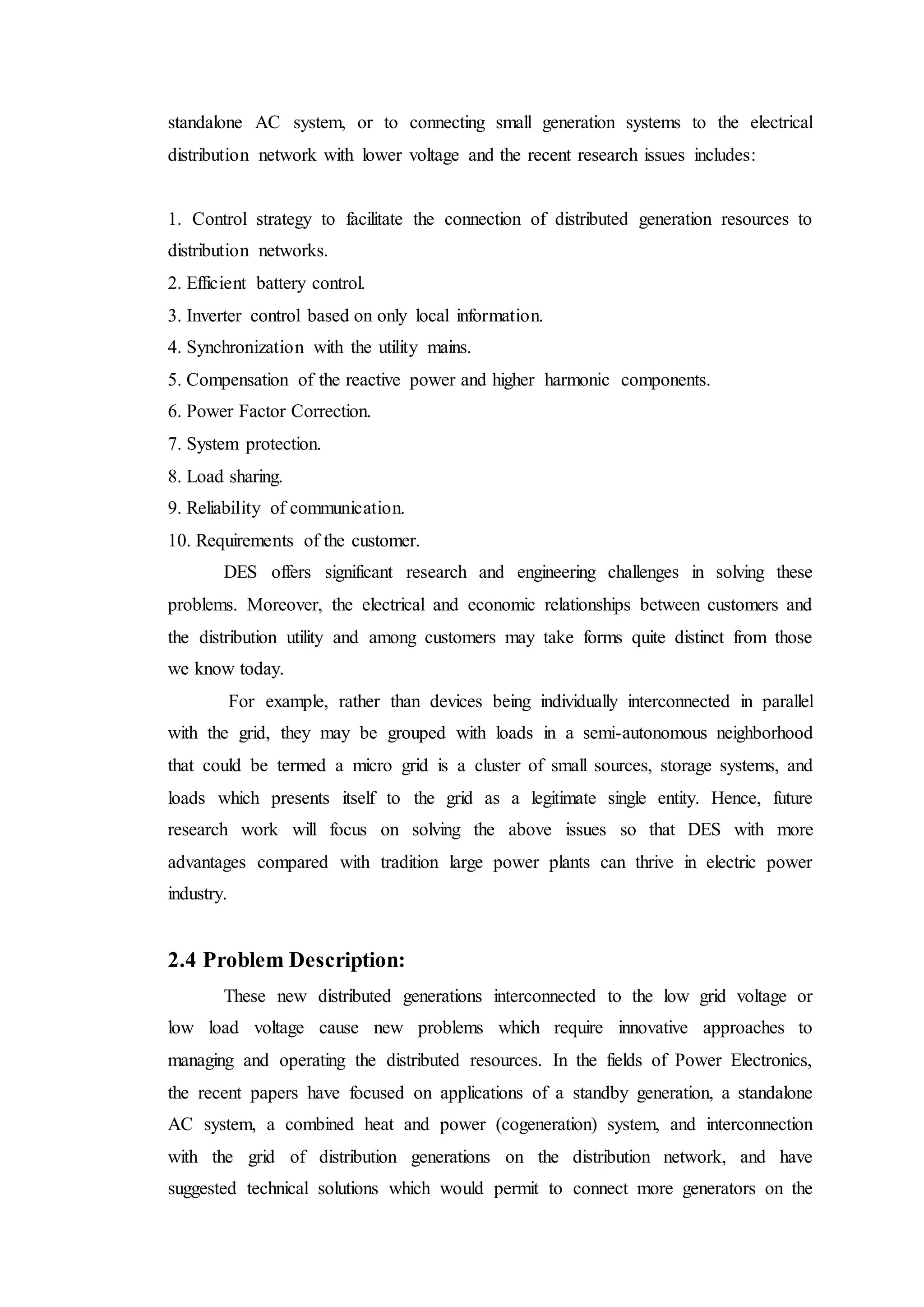 standalone AC system, or to connecting small generation systems to the electrical
distribution network with lower voltage and the recent research issues includes:
1. Control strategy to facilitate the connection of distributed generation resources to
distribution networks.
2. Efficient battery control.
3. Inverter control based on only local information.
4. Synchronization with the utility mains.
5. Compensation of the reactive power and higher harmonic components.
6. Power Factor Correction.
7. System protection.
8. Load sharing.
9. Reliability of communication.
10. Requirements of the customer.
DES offers significant research and engineering challenges in solving these
problems. Moreover, the electrical and economic relationships between customers and
the distribution utility and among customers may take forms quite distinct from those
we know today.
For example, rather than devices being individually interconnected in parallel
with the grid, they may be grouped with loads in a semi-autonomous neighborhood
that could be termed a micro grid is a cluster of small sources, storage systems, and
loads which presents itself to the grid as a legitimate single entity. Hence, future
research work will focus on solving the above issues so that DES with more
advantages compared with tradition large power plants can thrive in electric power
industry.
2.4 Problem Description:
These new distributed generations interconnected to the low grid voltage or
low load voltage cause new problems which require innovative approaches to
managing and operating the distributed resources. In the fields of Power Electronics,
the recent papers have focused on applications of a standby generation, a standalone
AC system, a combined heat and power (cogeneration) system, and interconnection
with the grid of distribution generations on the distribution network, and have
suggested technical solutions which would permit to connect more generators on the
 