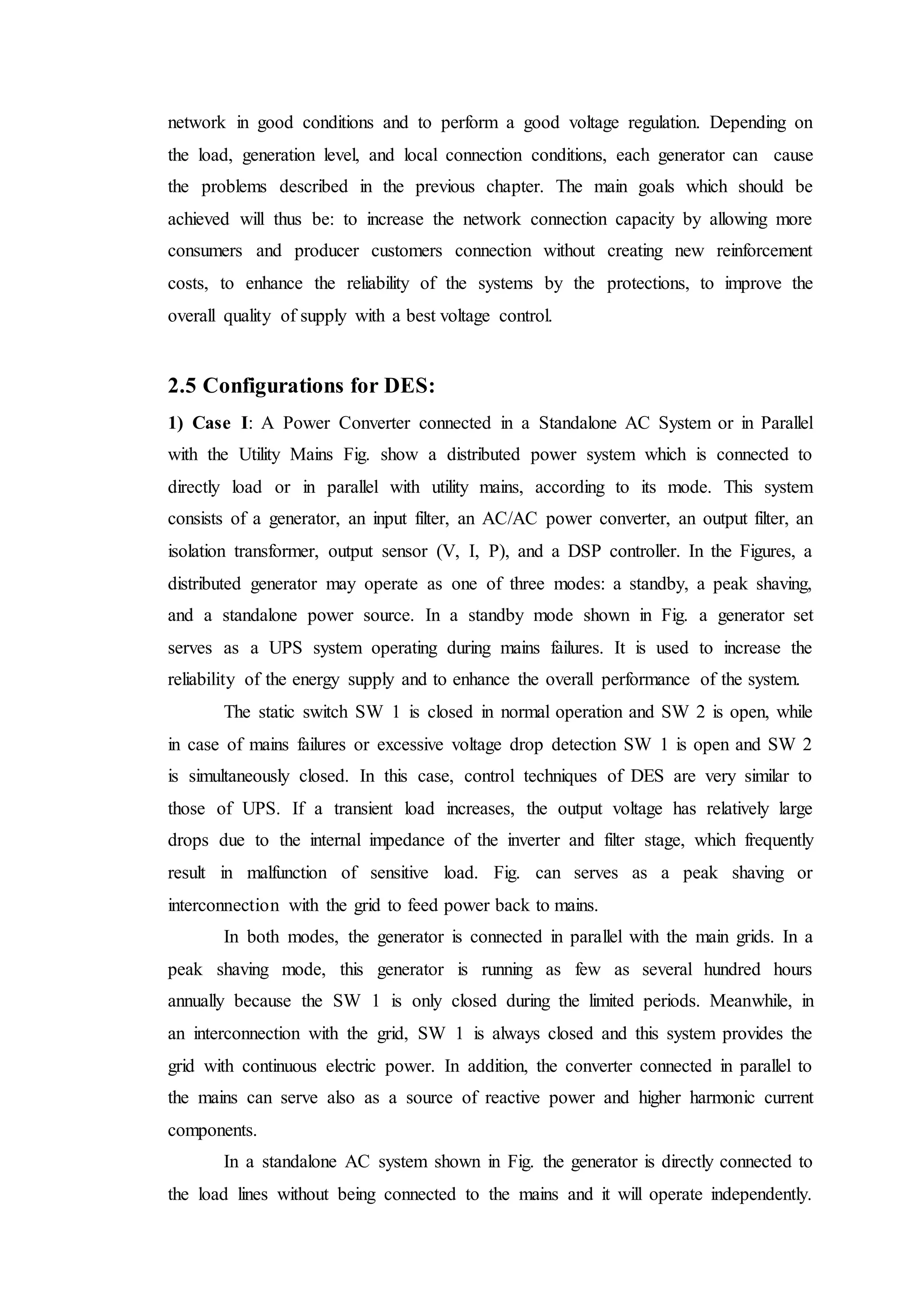 network in good conditions and to perform a good voltage regulation. Depending on
the load, generation level, and local connection conditions, each generator can cause
the problems described in the previous chapter. The main goals which should be
achieved will thus be: to increase the network connection capacity by allowing more
consumers and producer customers connection without creating new reinforcement
costs, to enhance the reliability of the systems by the protections, to improve the
overall quality of supply with a best voltage control.
2.5 Configurations for DES:
1) Case I: A Power Converter connected in a Standalone AC System or in Parallel
with the Utility Mains Fig. show a distributed power system which is connected to
directly load or in parallel with utility mains, according to its mode. This system
consists of a generator, an input filter, an AC/AC power converter, an output filter, an
isolation transformer, output sensor (V, I, P), and a DSP controller. In the Figures, a
distributed generator may operate as one of three modes: a standby, a peak shaving,
and a standalone power source. In a standby mode shown in Fig. a generator set
serves as a UPS system operating during mains failures. It is used to increase the
reliability of the energy supply and to enhance the overall performance of the system.
The static switch SW 1 is closed in normal operation and SW 2 is open, while
in case of mains failures or excessive voltage drop detection SW 1 is open and SW 2
is simultaneously closed. In this case, control techniques of DES are very similar to
those of UPS. If a transient load increases, the output voltage has relatively large
drops due to the internal impedance of the inverter and filter stage, which frequently
result in malfunction of sensitive load. Fig. can serves as a peak shaving or
interconnection with the grid to feed power back to mains.
In both modes, the generator is connected in parallel with the main grids. In a
peak shaving mode, this generator is running as few as several hundred hours
annually because the SW 1 is only closed during the limited periods. Meanwhile, in
an interconnection with the grid, SW 1 is always closed and this system provides the
grid with continuous electric power. In addition, the converter connected in parallel to
the mains can serve also as a source of reactive power and higher harmonic current
components.
In a standalone AC system shown in Fig. the generator is directly connected to
the load lines without being connected to the mains and it will operate independently.
 