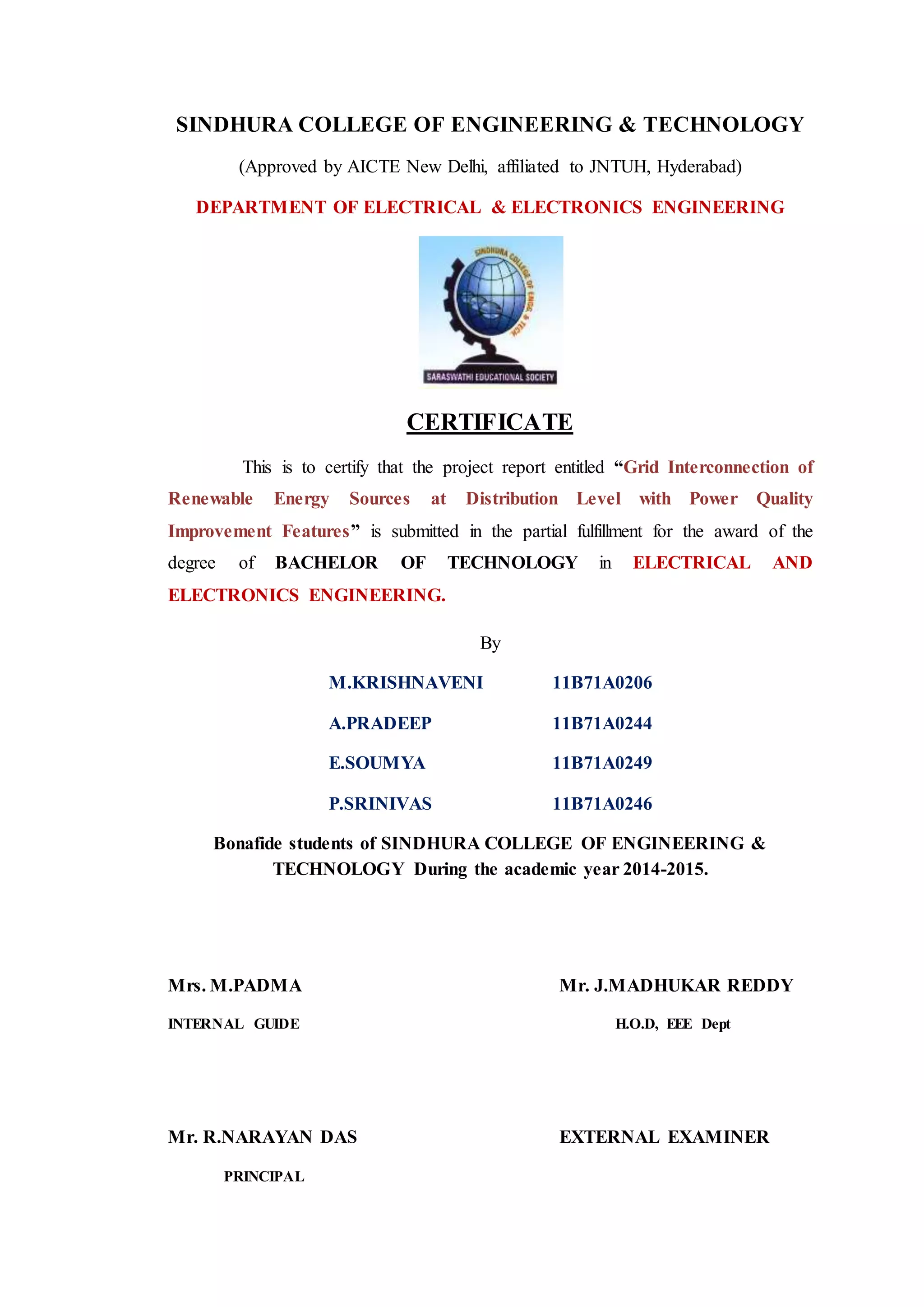 SINDHURA COLLEGE OF ENGINEERING & TECHNOLOGY
(Approved by AICTE New Delhi, affiliated to JNTUH, Hyderabad)
DEPARTMENT OF ELECTRICAL & ELECTRONICS ENGINEERING
CERTIFICATE
This is to certify that the project report entitled “Grid Interconnection of
Renewable Energy Sources at Distribution Level with Power Quality
Improvement Features” is submitted in the partial fulfillment for the award of the
degree of BACHELOR OF TECHNOLOGY in ELECTRICAL AND
ELECTRONICS ENGINEERING.
By
M.KRISHNAVENI 11B71A0206
A.PRADEEP 11B71A0244
E.SOUMYA 11B71A0249
P.SRINIVAS 11B71A0246
Bonafide students of SINDHURA COLLEGE OF ENGINEERING &
TECHNOLOGY During the academic year 2014-2015.
Mrs. M.PADMA Mr. J.MADHUKAR REDDY
INTERNAL GUIDE H.O.D, EEE Dept
Mr. R.NARAYAN DAS EXTERNAL EXAMINER
PRINCIPAL
 