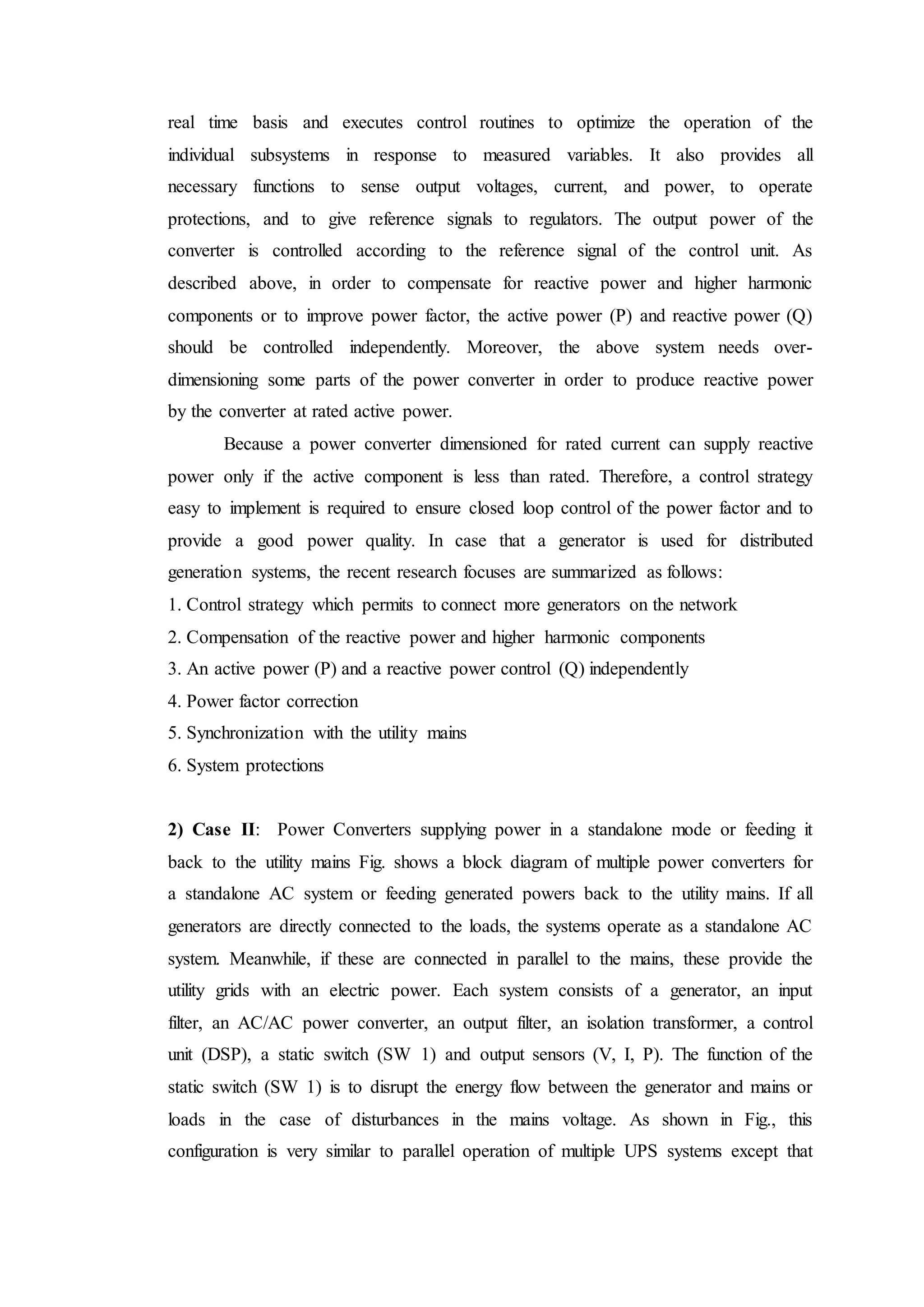 real time basis and executes control routines to optimize the operation of the
individual subsystems in response to measured variables. It also provides all
necessary functions to sense output voltages, current, and power, to operate
protections, and to give reference signals to regulators. The output power of the
converter is controlled according to the reference signal of the control unit. As
described above, in order to compensate for reactive power and higher harmonic
components or to improve power factor, the active power (P) and reactive power (Q)
should be controlled independently. Moreover, the above system needs over-
dimensioning some parts of the power converter in order to produce reactive power
by the converter at rated active power.
Because a power converter dimensioned for rated current can supply reactive
power only if the active component is less than rated. Therefore, a control strategy
easy to implement is required to ensure closed loop control of the power factor and to
provide a good power quality. In case that a generator is used for distributed
generation systems, the recent research focuses are summarized as follows:
1. Control strategy which permits to connect more generators on the network
2. Compensation of the reactive power and higher harmonic components
3. An active power (P) and a reactive power control (Q) independently
4. Power factor correction
5. Synchronization with the utility mains
6. System protections
2) Case II: Power Converters supplying power in a standalone mode or feeding it
back to the utility mains Fig. shows a block diagram of multiple power converters for
a standalone AC system or feeding generated powers back to the utility mains. If all
generators are directly connected to the loads, the systems operate as a standalone AC
system. Meanwhile, if these are connected in parallel to the mains, these provide the
utility grids with an electric power. Each system consists of a generator, an input
filter, an AC/AC power converter, an output filter, an isolation transformer, a control
unit (DSP), a static switch (SW 1) and output sensors (V, I, P). The function of the
static switch (SW 1) is to disrupt the energy flow between the generator and mains or
loads in the case of disturbances in the mains voltage. As shown in Fig., this
configuration is very similar to parallel operation of multiple UPS systems except that
 