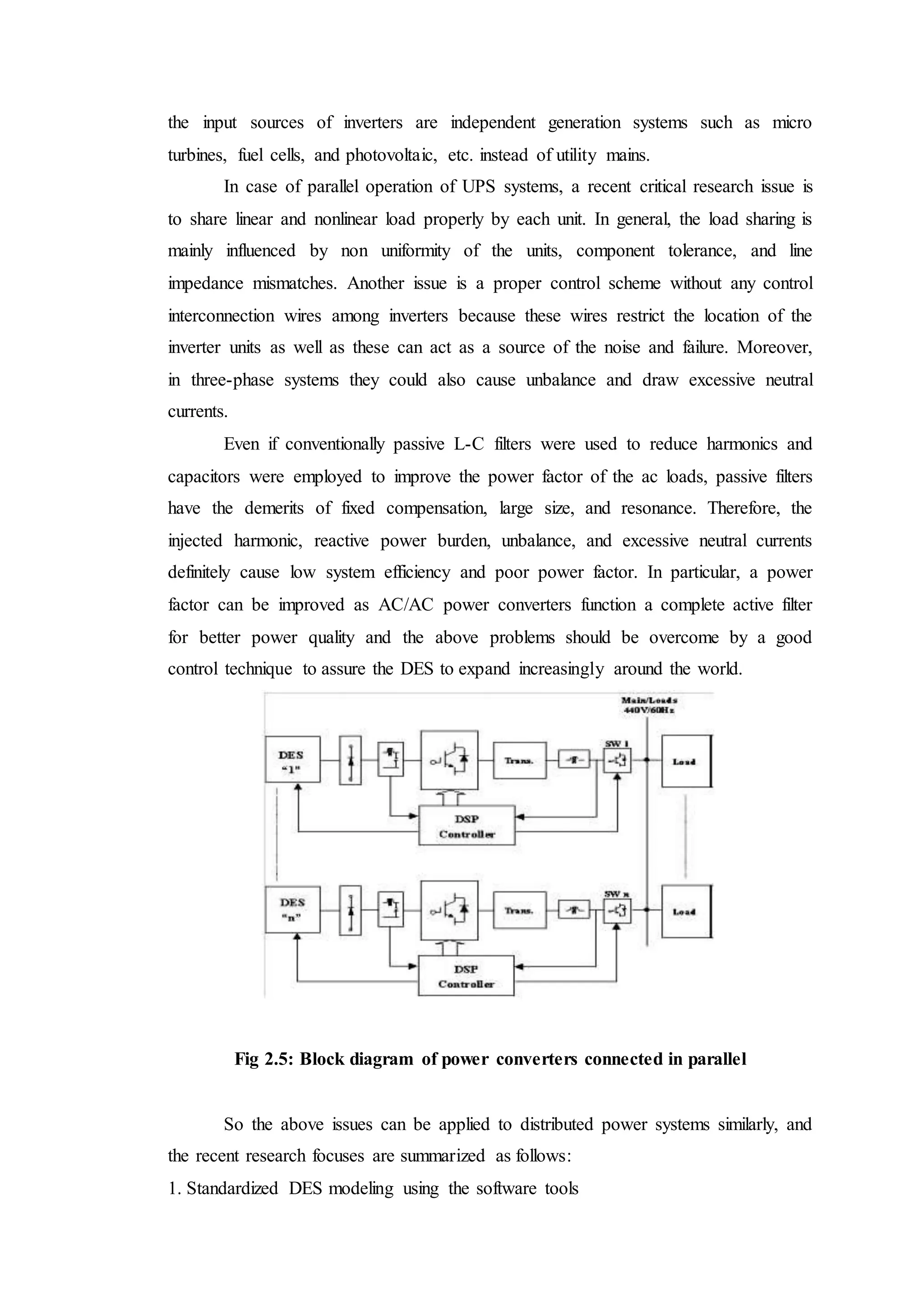 the input sources of inverters are independent generation systems such as micro
turbines, fuel cells, and photovoltaic, etc. instead of utility mains.
In case of parallel operation of UPS systems, a recent critical research issue is
to share linear and nonlinear load properly by each unit. In general, the load sharing is
mainly influenced by non uniformity of the units, component tolerance, and line
impedance mismatches. Another issue is a proper control scheme without any control
interconnection wires among inverters because these wires restrict the location of the
inverter units as well as these can act as a source of the noise and failure. Moreover,
in three-phase systems they could also cause unbalance and draw excessive neutral
currents.
Even if conventionally passive L-C filters were used to reduce harmonics and
capacitors were employed to improve the power factor of the ac loads, passive filters
have the demerits of fixed compensation, large size, and resonance. Therefore, the
injected harmonic, reactive power burden, unbalance, and excessive neutral currents
definitely cause low system efficiency and poor power factor. In particular, a power
factor can be improved as AC/AC power converters function a complete active filter
for better power quality and the above problems should be overcome by a good
control technique to assure the DES to expand increasingly around the world.
Fig 2.5: Block diagram of power converters connected in parallel
So the above issues can be applied to distributed power systems similarly, and
the recent research focuses are summarized as follows:
1. Standardized DES modeling using the software tools
 
