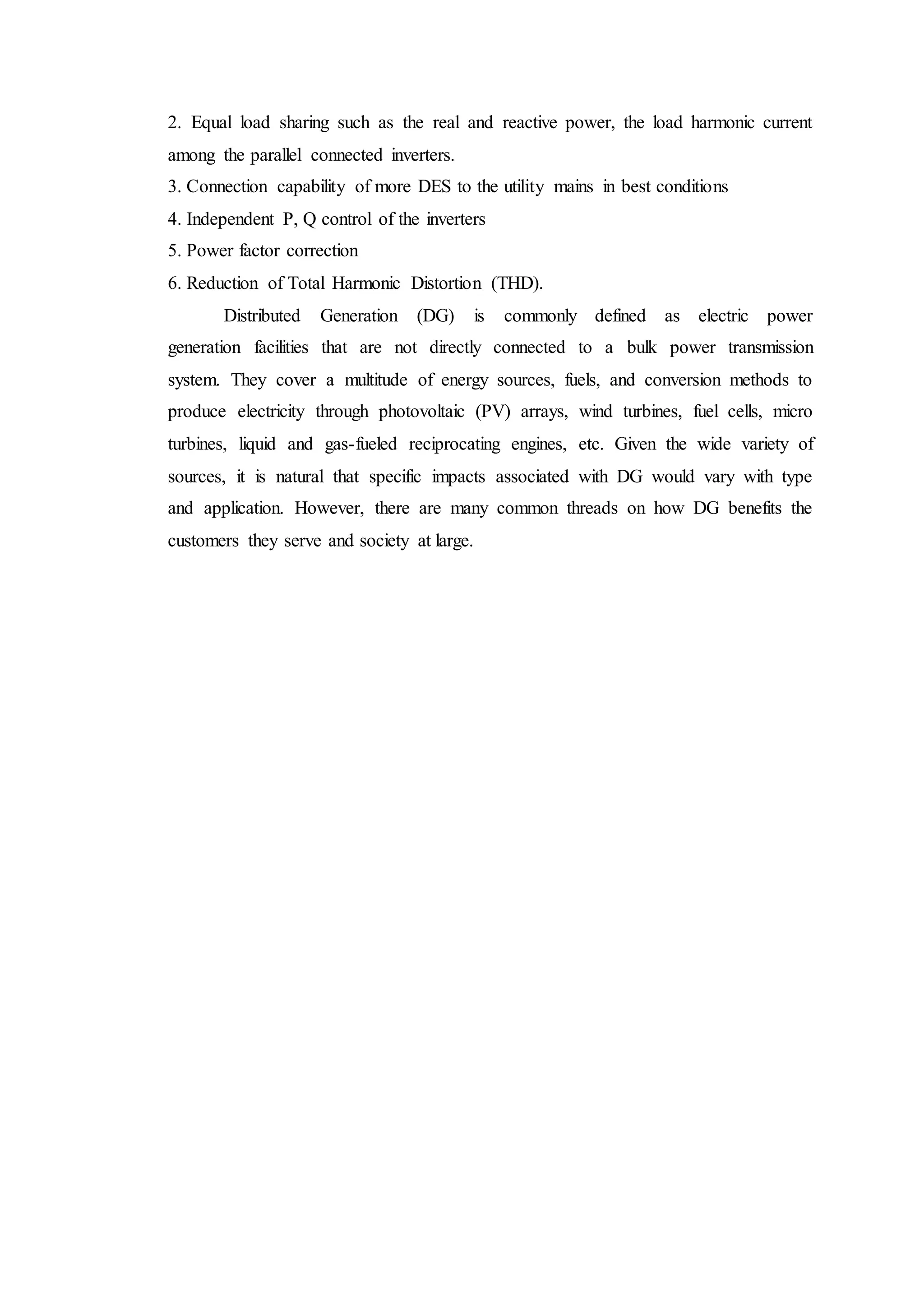 2. Equal load sharing such as the real and reactive power, the load harmonic current
among the parallel connected inverters.
3. Connection capability of more DES to the utility mains in best conditions
4. Independent P, Q control of the inverters
5. Power factor correction
6. Reduction of Total Harmonic Distortion (THD).
Distributed Generation (DG) is commonly defined as electric power
generation facilities that are not directly connected to a bulk power transmission
system. They cover a multitude of energy sources, fuels, and conversion methods to
produce electricity through photovoltaic (PV) arrays, wind turbines, fuel cells, micro
turbines, liquid and gas-fueled reciprocating engines, etc. Given the wide variety of
sources, it is natural that specific impacts associated with DG would vary with type
and application. However, there are many common threads on how DG benefits the
customers they serve and society at large.
 