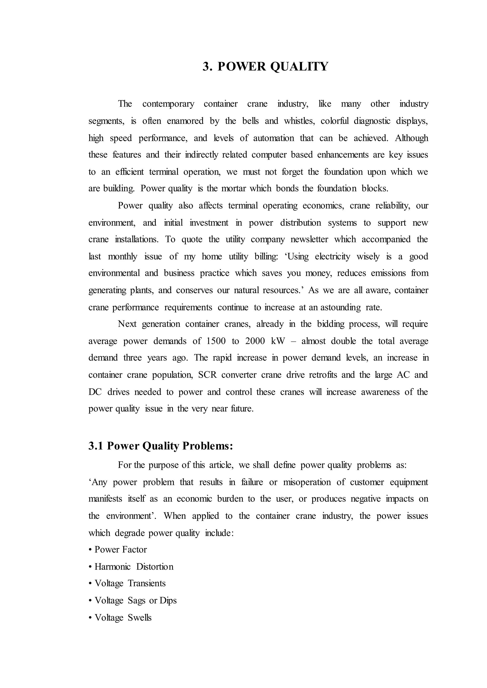 3. POWER QUALITY
The contemporary container crane industry, like many other industry
segments, is often enamored by the bells and whistles, colorful diagnostic displays,
high speed performance, and levels of automation that can be achieved. Although
these features and their indirectly related computer based enhancements are key issues
to an efficient terminal operation, we must not forget the foundation upon which we
are building. Power quality is the mortar which bonds the foundation blocks.
Power quality also affects terminal operating economics, crane reliability, our
environment, and initial investment in power distribution systems to support new
crane installations. To quote the utility company newsletter which accompanied the
last monthly issue of my home utility billing: ‘Using electricity wisely is a good
environmental and business practice which saves you money, reduces emissions from
generating plants, and conserves our natural resources.’ As we are all aware, container
crane performance requirements continue to increase at an astounding rate.
Next generation container cranes, already in the bidding process, will require
average power demands of 1500 to 2000 kW – almost double the total average
demand three years ago. The rapid increase in power demand levels, an increase in
container crane population, SCR converter crane drive retrofits and the large AC and
DC drives needed to power and control these cranes will increase awareness of the
power quality issue in the very near future.
3.1 Power Quality Problems:
For the purpose of this article, we shall define power quality problems as:
‘Any power problem that results in failure or misoperation of customer equipment
manifests itself as an economic burden to the user, or produces negative impacts on
the environment’. When applied to the container crane industry, the power issues
which degrade power quality include:
• Power Factor
• Harmonic Distortion
• Voltage Transients
• Voltage Sags or Dips
• Voltage Swells
 