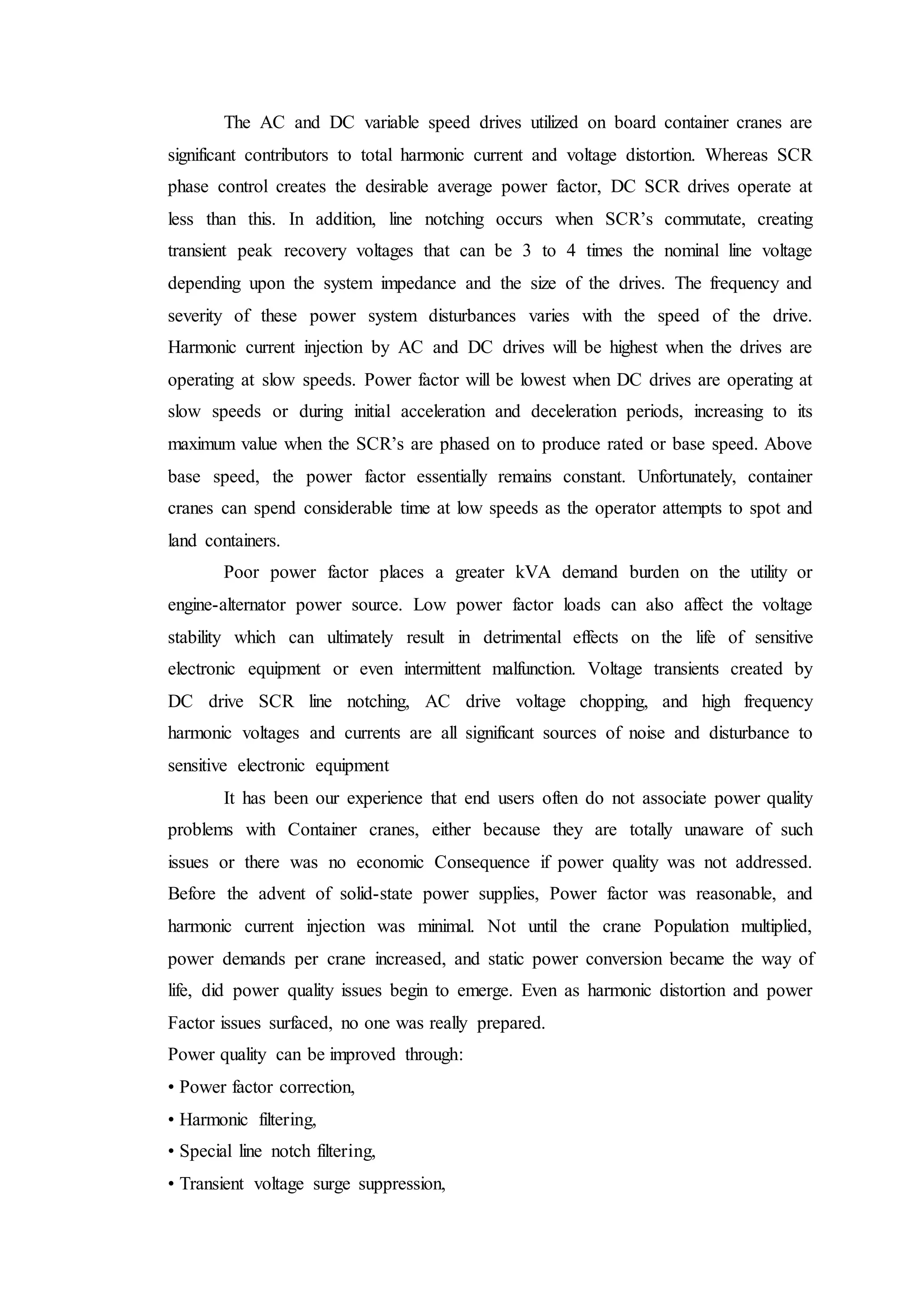 The AC and DC variable speed drives utilized on board container cranes are
significant contributors to total harmonic current and voltage distortion. Whereas SCR
phase control creates the desirable average power factor, DC SCR drives operate at
less than this. In addition, line notching occurs when SCR’s commutate, creating
transient peak recovery voltages that can be 3 to 4 times the nominal line voltage
depending upon the system impedance and the size of the drives. The frequency and
severity of these power system disturbances varies with the speed of the drive.
Harmonic current injection by AC and DC drives will be highest when the drives are
operating at slow speeds. Power factor will be lowest when DC drives are operating at
slow speeds or during initial acceleration and deceleration periods, increasing to its
maximum value when the SCR’s are phased on to produce rated or base speed. Above
base speed, the power factor essentially remains constant. Unfortunately, container
cranes can spend considerable time at low speeds as the operator attempts to spot and
land containers.
Poor power factor places a greater kVA demand burden on the utility or
engine-alternator power source. Low power factor loads can also affect the voltage
stability which can ultimately result in detrimental effects on the life of sensitive
electronic equipment or even intermittent malfunction. Voltage transients created by
DC drive SCR line notching, AC drive voltage chopping, and high frequency
harmonic voltages and currents are all significant sources of noise and disturbance to
sensitive electronic equipment
It has been our experience that end users often do not associate power quality
problems with Container cranes, either because they are totally unaware of such
issues or there was no economic Consequence if power quality was not addressed.
Before the advent of solid-state power supplies, Power factor was reasonable, and
harmonic current injection was minimal. Not until the crane Population multiplied,
power demands per crane increased, and static power conversion became the way of
life, did power quality issues begin to emerge. Even as harmonic distortion and power
Factor issues surfaced, no one was really prepared.
Power quality can be improved through:
• Power factor correction,
• Harmonic filtering,
• Special line notch filtering,
• Transient voltage surge suppression,
 