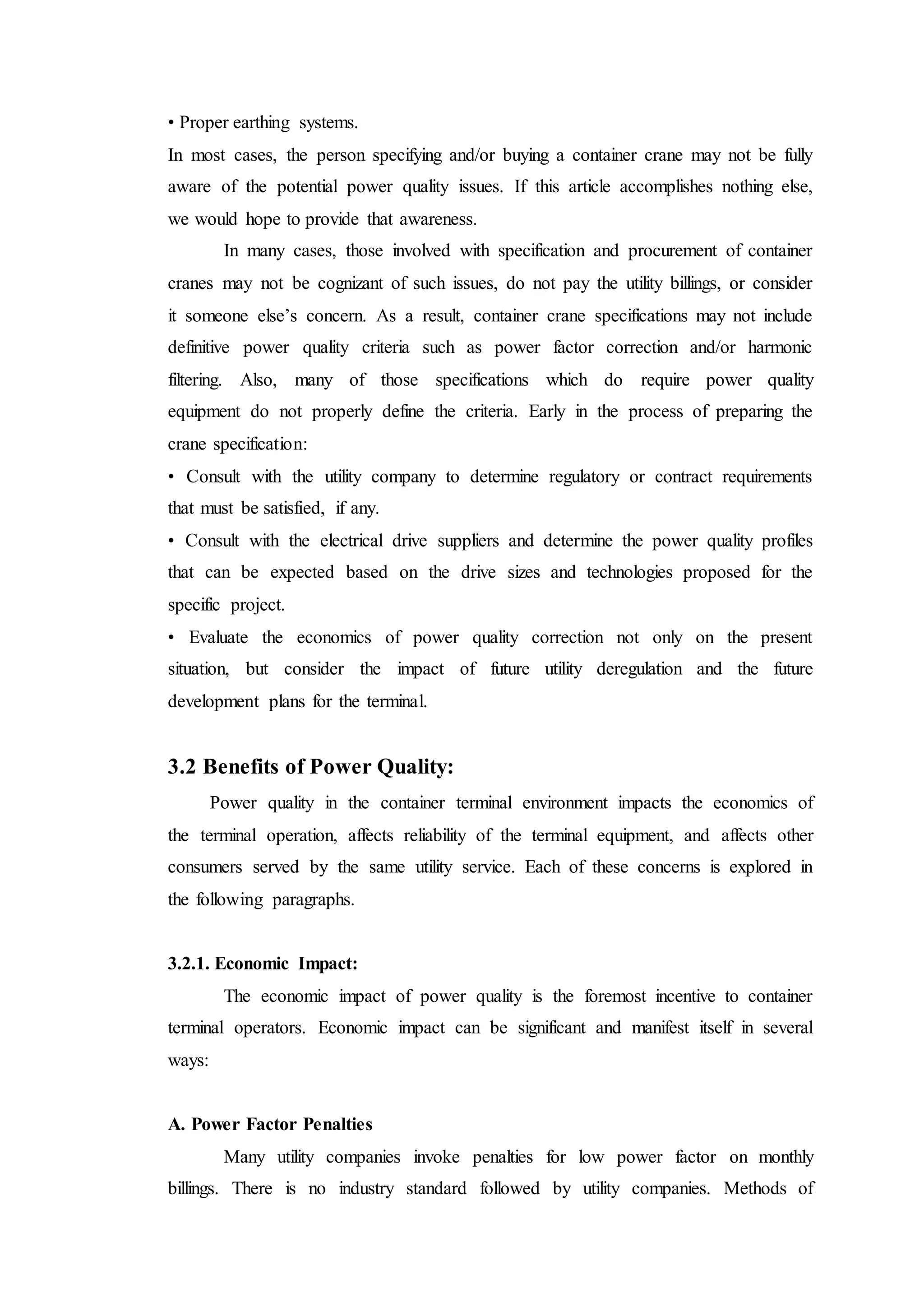 • Proper earthing systems.
In most cases, the person specifying and/or buying a container crane may not be fully
aware of the potential power quality issues. If this article accomplishes nothing else,
we would hope to provide that awareness.
In many cases, those involved with specification and procurement of container
cranes may not be cognizant of such issues, do not pay the utility billings, or consider
it someone else’s concern. As a result, container crane specifications may not include
definitive power quality criteria such as power factor correction and/or harmonic
filtering. Also, many of those specifications which do require power quality
equipment do not properly define the criteria. Early in the process of preparing the
crane specification:
• Consult with the utility company to determine regulatory or contract requirements
that must be satisfied, if any.
• Consult with the electrical drive suppliers and determine the power quality profiles
that can be expected based on the drive sizes and technologies proposed for the
specific project.
• Evaluate the economics of power quality correction not only on the present
situation, but consider the impact of future utility deregulation and the future
development plans for the terminal.
3.2 Benefits of Power Quality:
Power quality in the container terminal environment impacts the economics of
the terminal operation, affects reliability of the terminal equipment, and affects other
consumers served by the same utility service. Each of these concerns is explored in
the following paragraphs.
3.2.1. Economic Impact:
The economic impact of power quality is the foremost incentive to container
terminal operators. Economic impact can be significant and manifest itself in several
ways:
A. Power Factor Penalties
Many utility companies invoke penalties for low power factor on monthly
billings. There is no industry standard followed by utility companies. Methods of
 