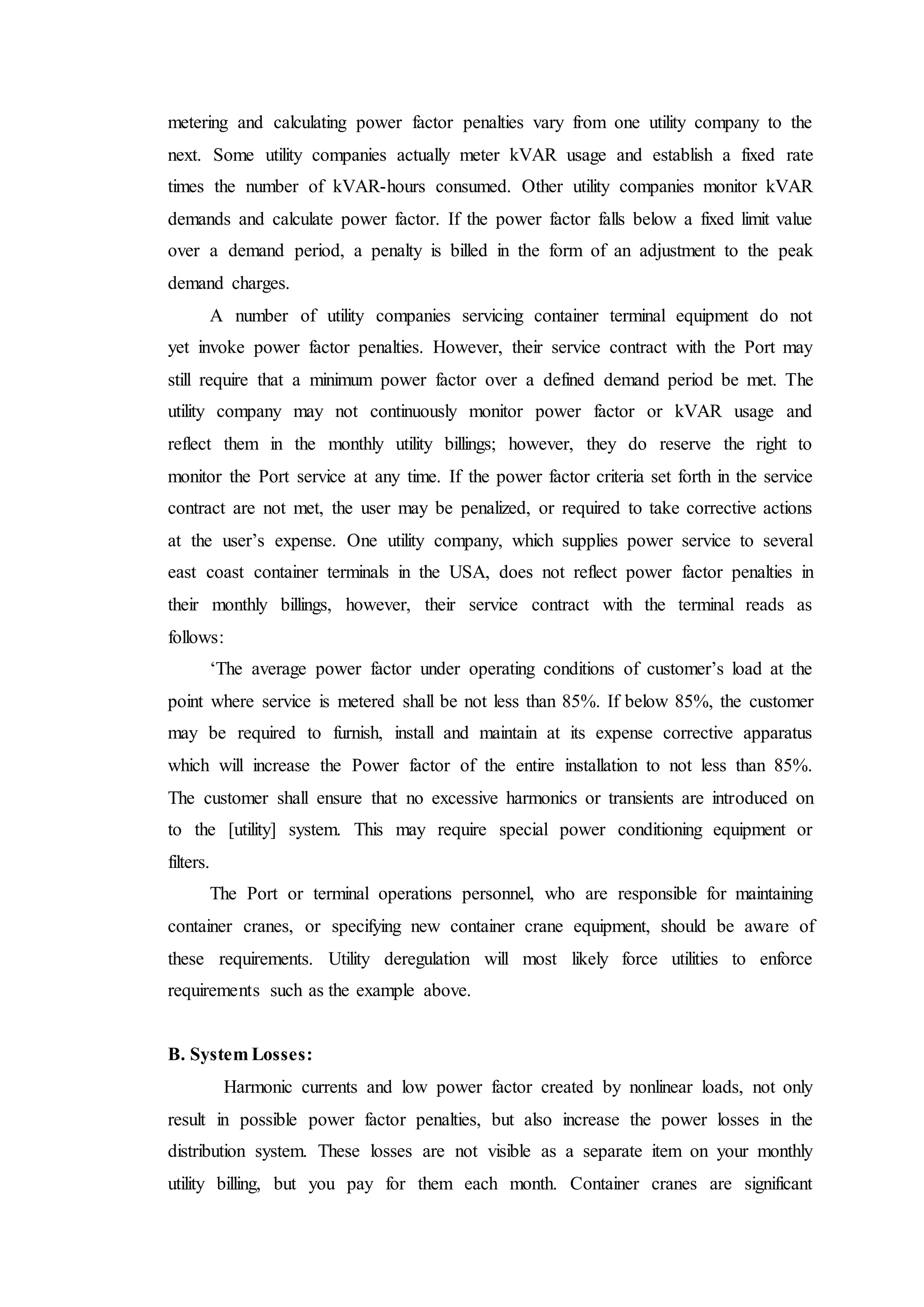 metering and calculating power factor penalties vary from one utility company to the
next. Some utility companies actually meter kVAR usage and establish a fixed rate
times the number of kVAR-hours consumed. Other utility companies monitor kVAR
demands and calculate power factor. If the power factor falls below a fixed limit value
over a demand period, a penalty is billed in the form of an adjustment to the peak
demand charges.
A number of utility companies servicing container terminal equipment do not
yet invoke power factor penalties. However, their service contract with the Port may
still require that a minimum power factor over a defined demand period be met. The
utility company may not continuously monitor power factor or kVAR usage and
reflect them in the monthly utility billings; however, they do reserve the right to
monitor the Port service at any time. If the power factor criteria set forth in the service
contract are not met, the user may be penalized, or required to take corrective actions
at the user’s expense. One utility company, which supplies power service to several
east coast container terminals in the USA, does not reflect power factor penalties in
their monthly billings, however, their service contract with the terminal reads as
follows:
‘The average power factor under operating conditions of customer’s load at the
point where service is metered shall be not less than 85%. If below 85%, the customer
may be required to furnish, install and maintain at its expense corrective apparatus
which will increase the Power factor of the entire installation to not less than 85%.
The customer shall ensure that no excessive harmonics or transients are introduced on
to the [utility] system. This may require special power conditioning equipment or
filters.
The Port or terminal operations personnel, who are responsible for maintaining
container cranes, or specifying new container crane equipment, should be aware of
these requirements. Utility deregulation will most likely force utilities to enforce
requirements such as the example above.
B. System Losses:
Harmonic currents and low power factor created by nonlinear loads, not only
result in possible power factor penalties, but also increase the power losses in the
distribution system. These losses are not visible as a separate item on your monthly
utility billing, but you pay for them each month. Container cranes are significant
 