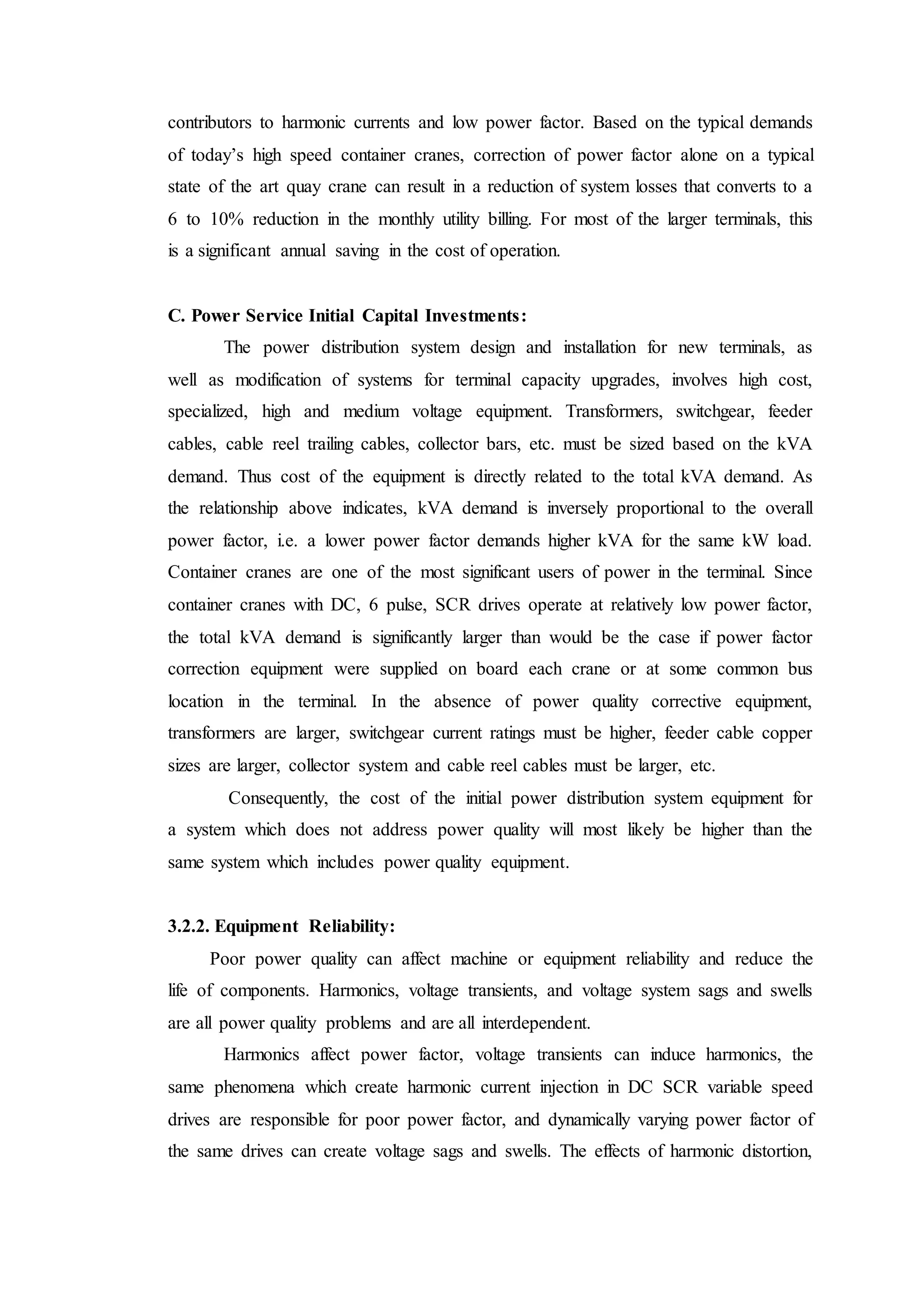 contributors to harmonic currents and low power factor. Based on the typical demands
of today’s high speed container cranes, correction of power factor alone on a typical
state of the art quay crane can result in a reduction of system losses that converts to a
6 to 10% reduction in the monthly utility billing. For most of the larger terminals, this
is a significant annual saving in the cost of operation.
C. Power Service Initial Capital Investments:
The power distribution system design and installation for new terminals, as
well as modification of systems for terminal capacity upgrades, involves high cost,
specialized, high and medium voltage equipment. Transformers, switchgear, feeder
cables, cable reel trailing cables, collector bars, etc. must be sized based on the kVA
demand. Thus cost of the equipment is directly related to the total kVA demand. As
the relationship above indicates, kVA demand is inversely proportional to the overall
power factor, i.e. a lower power factor demands higher kVA for the same kW load.
Container cranes are one of the most significant users of power in the terminal. Since
container cranes with DC, 6 pulse, SCR drives operate at relatively low power factor,
the total kVA demand is significantly larger than would be the case if power factor
correction equipment were supplied on board each crane or at some common bus
location in the terminal. In the absence of power quality corrective equipment,
transformers are larger, switchgear current ratings must be higher, feeder cable copper
sizes are larger, collector system and cable reel cables must be larger, etc.
Consequently, the cost of the initial power distribution system equipment for
a system which does not address power quality will most likely be higher than the
same system which includes power quality equipment.
3.2.2. Equipment Reliability:
Poor power quality can affect machine or equipment reliability and reduce the
life of components. Harmonics, voltage transients, and voltage system sags and swells
are all power quality problems and are all interdependent.
Harmonics affect power factor, voltage transients can induce harmonics, the
same phenomena which create harmonic current injection in DC SCR variable speed
drives are responsible for poor power factor, and dynamically varying power factor of
the same drives can create voltage sags and swells. The effects of harmonic distortion,
 