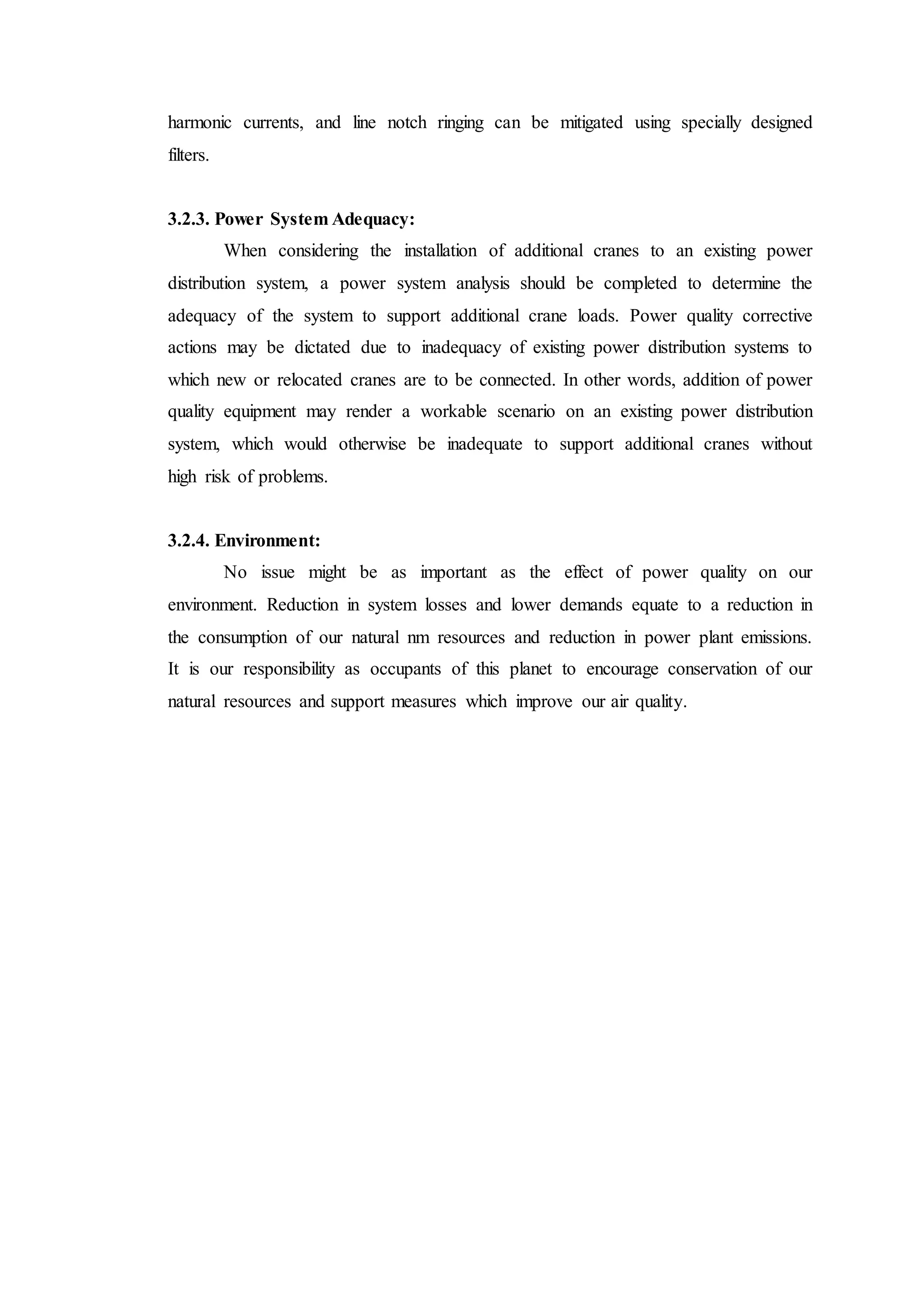 harmonic currents, and line notch ringing can be mitigated using specially designed
filters.
3.2.3. Power System Adequacy:
When considering the installation of additional cranes to an existing power
distribution system, a power system analysis should be completed to determine the
adequacy of the system to support additional crane loads. Power quality corrective
actions may be dictated due to inadequacy of existing power distribution systems to
which new or relocated cranes are to be connected. In other words, addition of power
quality equipment may render a workable scenario on an existing power distribution
system, which would otherwise be inadequate to support additional cranes without
high risk of problems.
3.2.4. Environment:
No issue might be as important as the effect of power quality on our
environment. Reduction in system losses and lower demands equate to a reduction in
the consumption of our natural nm resources and reduction in power plant emissions.
It is our responsibility as occupants of this planet to encourage conservation of our
natural resources and support measures which improve our air quality.
 