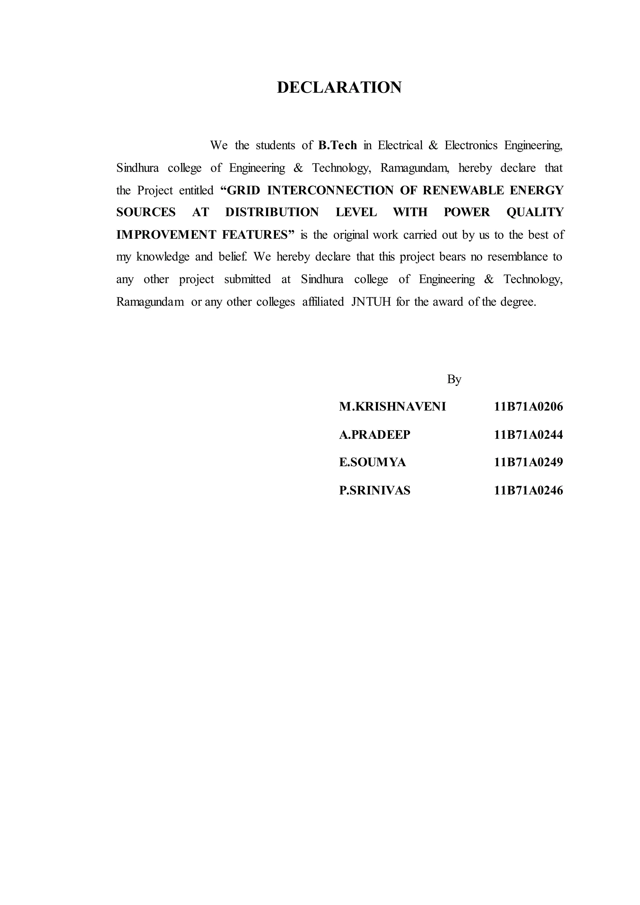 DECLARATION
We the students of B.Tech in Electrical & Electronics Engineering,
Sindhura college of Engineering & Technology, Ramagundam, hereby declare that
the Project entitled “GRID INTERCONNECTION OF RENEWABLE ENERGY
SOURCES AT DISTRIBUTION LEVEL WITH POWER QUALITY
IMPROVEMENT FEATURES” is the original work carried out by us to the best of
my knowledge and belief. We hereby declare that this project bears no resemblance to
any other project submitted at Sindhura college of Engineering & Technology,
Ramagundam or any other colleges affiliated JNTUH for the award of the degree.
By
M.KRISHNAVENI 11B71A0206
A.PRADEEP 11B71A0244
E.SOUMYA 11B71A0249
P.SRINIVAS 11B71A0246
 