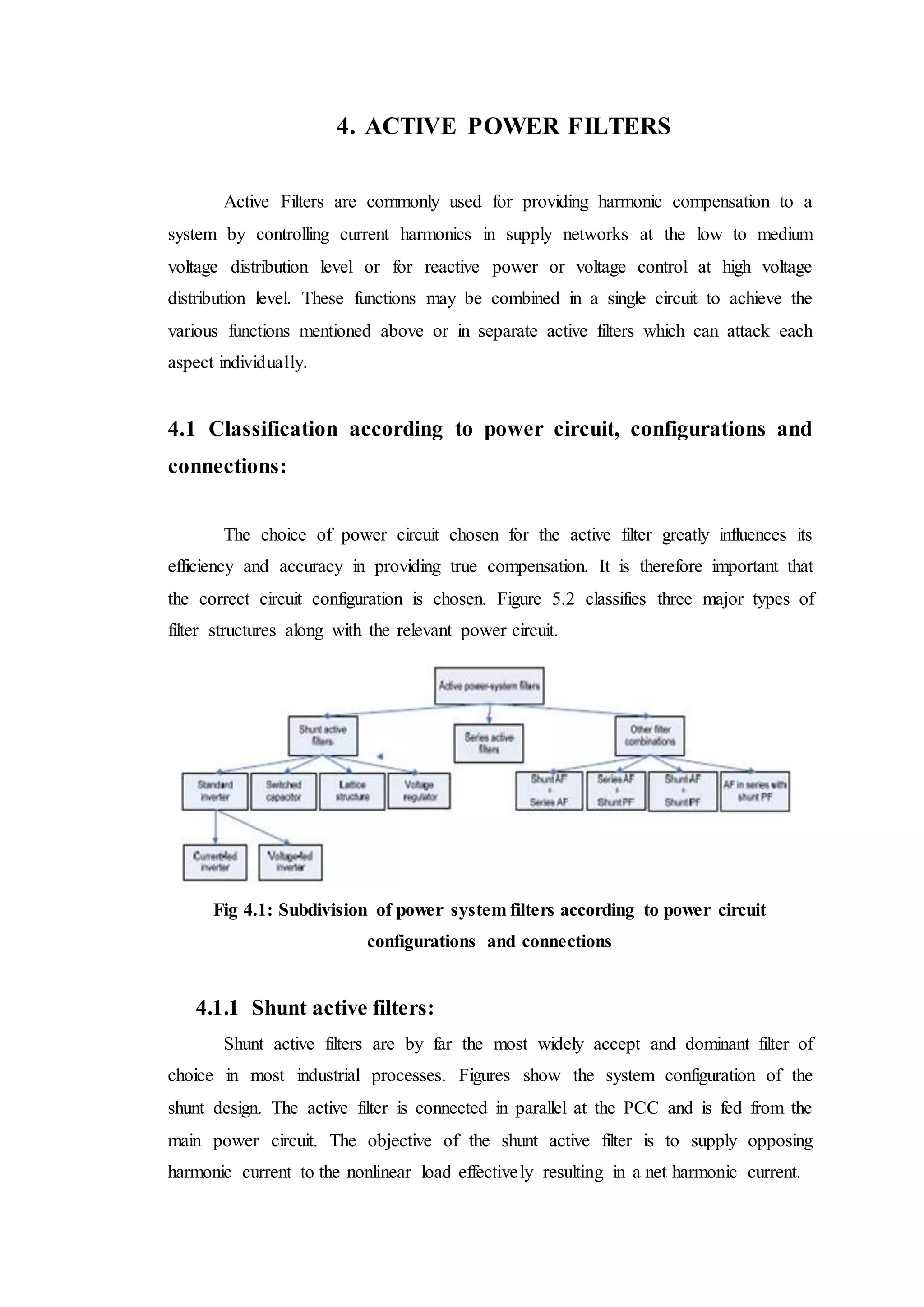4. ACTIVE POWER FILTERS
Active Filters are commonly used for providing harmonic compensation to a
system by controlling current harmonics in supply networks at the low to medium
voltage distribution level or for reactive power or voltage control at high voltage
distribution level. These functions may be combined in a single circuit to achieve the
various functions mentioned above or in separate active filters which can attack each
aspect individually.
4.1 Classification according to power circuit, configurations and
connections:
The choice of power circuit chosen for the active filter greatly influences its
efficiency and accuracy in providing true compensation. It is therefore important that
the correct circuit configuration is chosen. Figure 5.2 classifies three major types of
filter structures along with the relevant power circuit.
Fig 4.1: Subdivision of power system filters according to power circuit
configurations and connections
4.1.1 Shunt active filters:
Shunt active filters are by far the most widely accept and dominant filter of
choice in most industrial processes. Figures show the system configuration of the
shunt design. The active filter is connected in parallel at the PCC and is fed from the
main power circuit. The objective of the shunt active filter is to supply opposing
harmonic current to the nonlinear load effectively resulting in a net harmonic current.
 