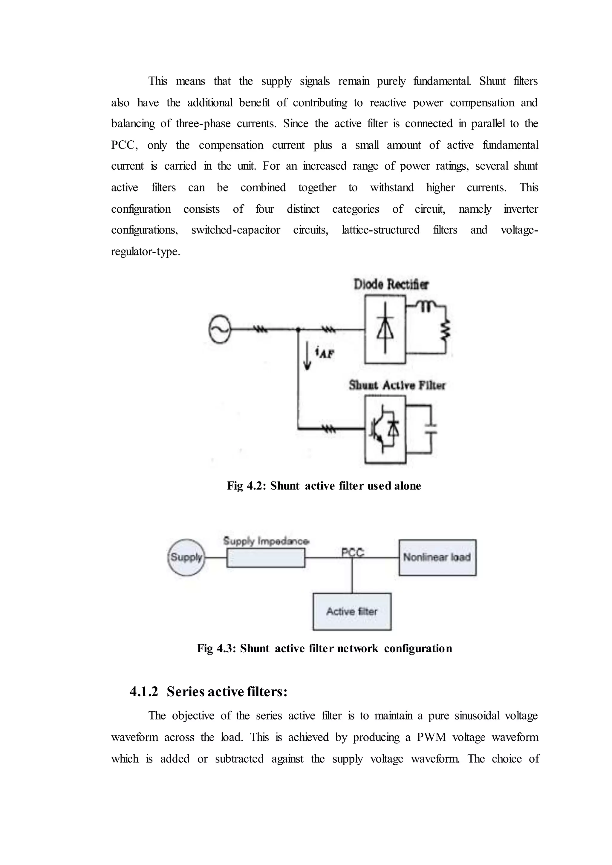 This means that the supply signals remain purely fundamental. Shunt filters
also have the additional benefit of contributing to reactive power compensation and
balancing of three-phase currents. Since the active filter is connected in parallel to the
PCC, only the compensation current plus a small amount of active fundamental
current is carried in the unit. For an increased range of power ratings, several shunt
active filters can be combined together to withstand higher currents. This
configuration consists of four distinct categories of circuit, namely inverter
configurations, switched-capacitor circuits, lattice-structured filters and voltage-
regulator-type.
Fig 4.2: Shunt active filter used alone
Fig 4.3: Shunt active filter network configuration
4.1.2 Series active filters:
The objective of the series active filter is to maintain a pure sinusoidal voltage
waveform across the load. This is achieved by producing a PWM voltage waveform
which is added or subtracted against the supply voltage waveform. The choice of
 