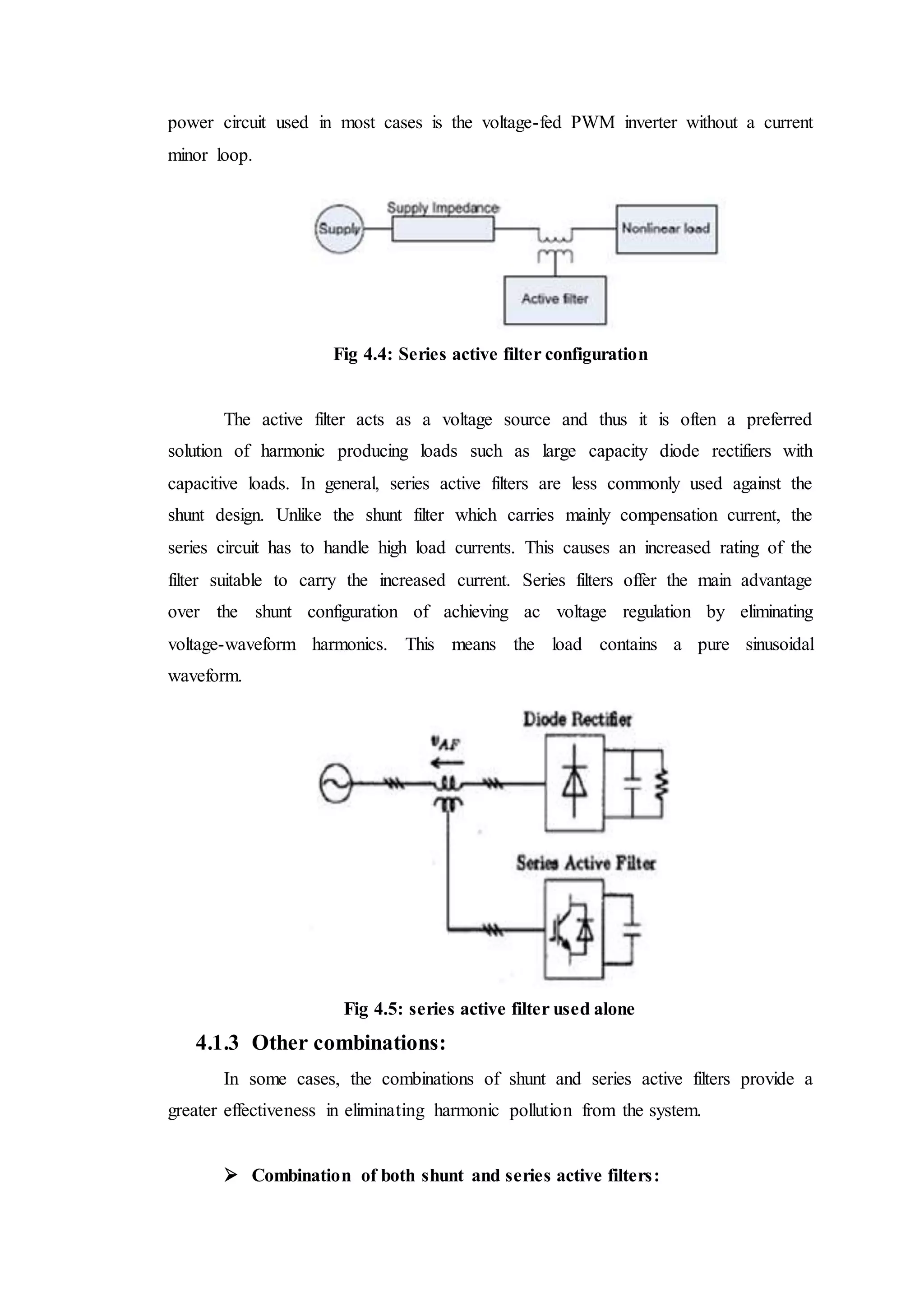 power circuit used in most cases is the voltage-fed PWM inverter without a current
minor loop.
Fig 4.4: Series active filter configuration
The active filter acts as a voltage source and thus it is often a preferred
solution of harmonic producing loads such as large capacity diode rectifiers with
capacitive loads. In general, series active filters are less commonly used against the
shunt design. Unlike the shunt filter which carries mainly compensation current, the
series circuit has to handle high load currents. This causes an increased rating of the
filter suitable to carry the increased current. Series filters offer the main advantage
over the shunt configuration of achieving ac voltage regulation by eliminating
voltage-waveform harmonics. This means the load contains a pure sinusoidal
waveform.
Fig 4.5: series active filter used alone
4.1.3 Other combinations:
In some cases, the combinations of shunt and series active filters provide a
greater effectiveness in eliminating harmonic pollution from the system.
 Combination of both shunt and series active filters:
 