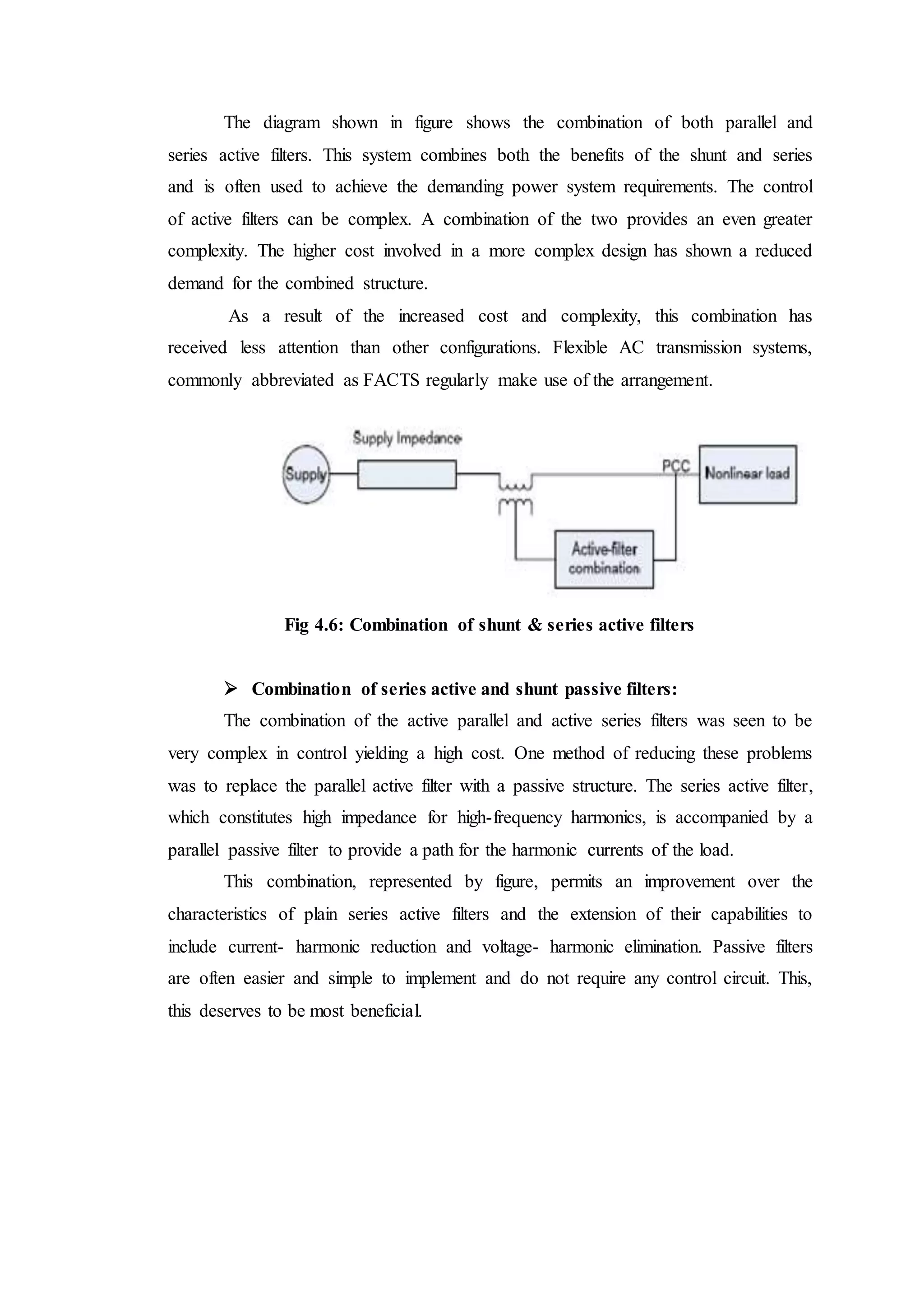 The diagram shown in figure shows the combination of both parallel and
series active filters. This system combines both the benefits of the shunt and series
and is often used to achieve the demanding power system requirements. The control
of active filters can be complex. A combination of the two provides an even greater
complexity. The higher cost involved in a more complex design has shown a reduced
demand for the combined structure.
As a result of the increased cost and complexity, this combination has
received less attention than other configurations. Flexible AC transmission systems,
commonly abbreviated as FACTS regularly make use of the arrangement.
Fig 4.6: Combination of shunt & series active filters
 Combination of series active and shunt passive filters:
The combination of the active parallel and active series filters was seen to be
very complex in control yielding a high cost. One method of reducing these problems
was to replace the parallel active filter with a passive structure. The series active filter,
which constitutes high impedance for high-frequency harmonics, is accompanied by a
parallel passive filter to provide a path for the harmonic currents of the load.
This combination, represented by figure, permits an improvement over the
characteristics of plain series active filters and the extension of their capabilities to
include current- harmonic reduction and voltage- harmonic elimination. Passive filters
are often easier and simple to implement and do not require any control circuit. This,
this deserves to be most beneficial.
 