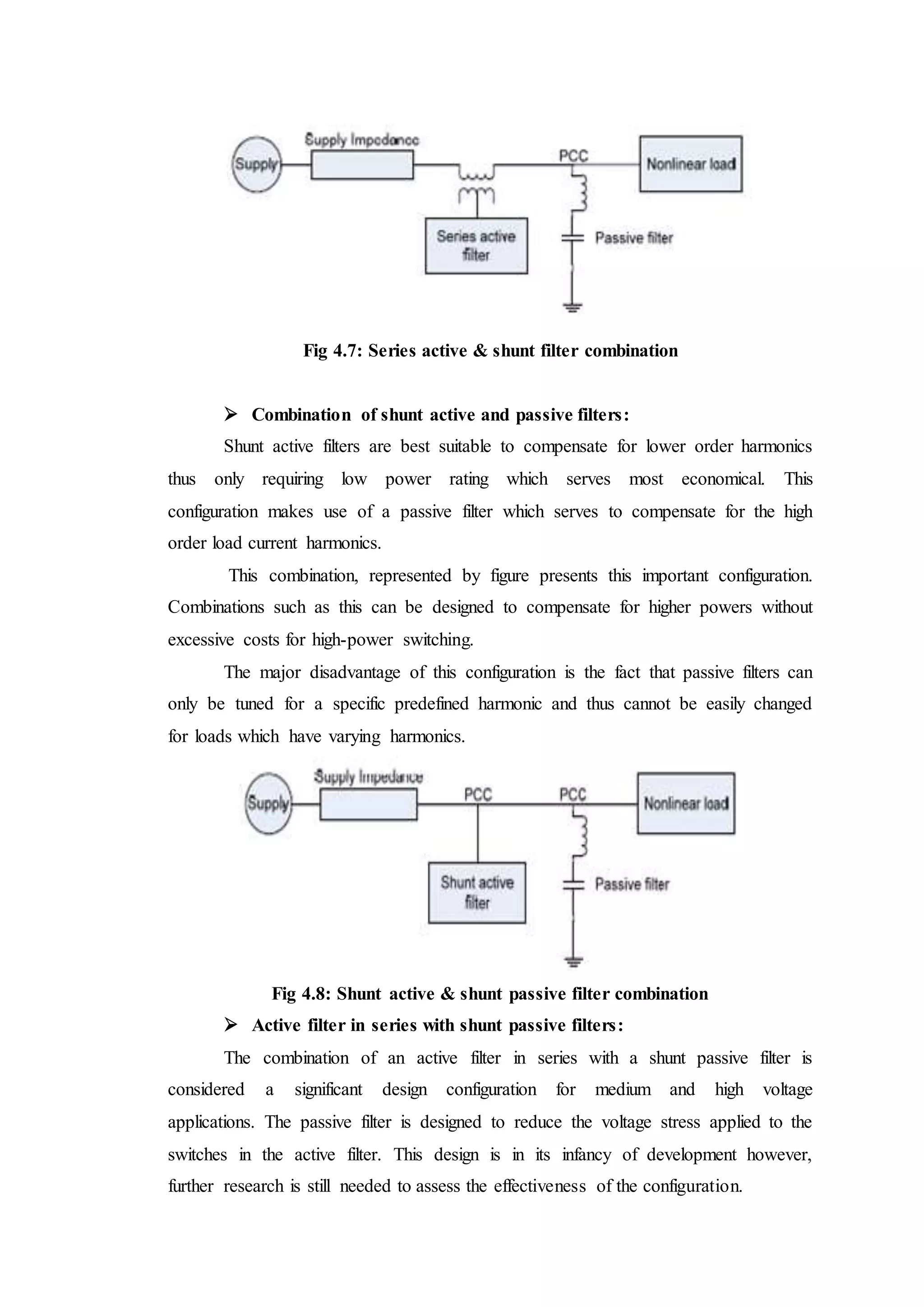 Fig 4.7: Series active & shunt filter combination
 Combination of shunt active and passive filters:
Shunt active filters are best suitable to compensate for lower order harmonics
thus only requiring low power rating which serves most economical. This
configuration makes use of a passive filter which serves to compensate for the high
order load current harmonics.
This combination, represented by figure presents this important configuration.
Combinations such as this can be designed to compensate for higher powers without
excessive costs for high-power switching.
The major disadvantage of this configuration is the fact that passive filters can
only be tuned for a specific predefined harmonic and thus cannot be easily changed
for loads which have varying harmonics.
Fig 4.8: Shunt active & shunt passive filter combination
 Active filter in series with shunt passive filters:
The combination of an active filter in series with a shunt passive filter is
considered a significant design configuration for medium and high voltage
applications. The passive filter is designed to reduce the voltage stress applied to the
switches in the active filter. This design is in its infancy of development however,
further research is still needed to assess the effectiveness of the configuration.
 