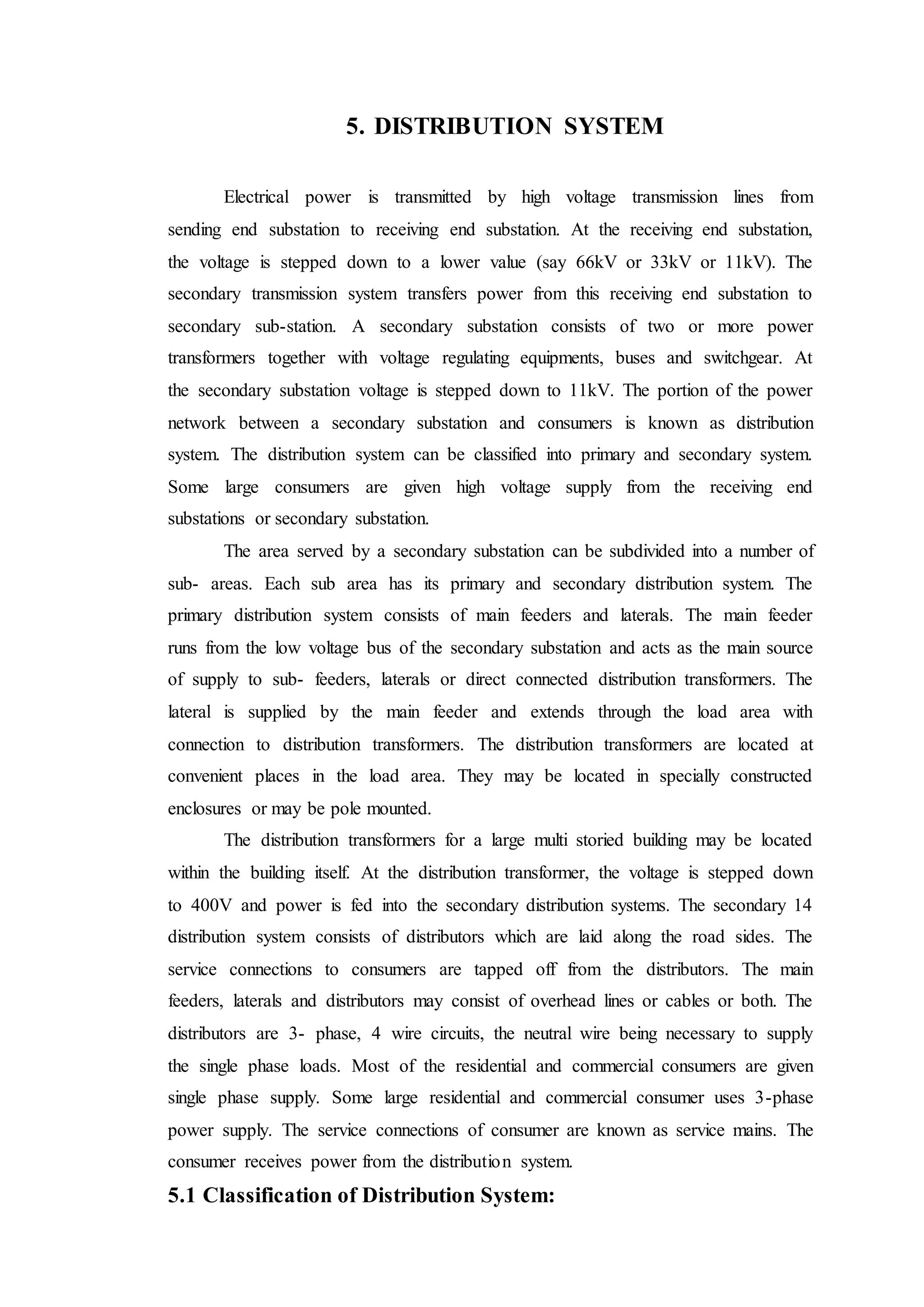 5. DISTRIBUTION SYSTEM
Electrical power is transmitted by high voltage transmission lines from
sending end substation to receiving end substation. At the receiving end substation,
the voltage is stepped down to a lower value (say 66kV or 33kV or 11kV). The
secondary transmission system transfers power from this receiving end substation to
secondary sub-station. A secondary substation consists of two or more power
transformers together with voltage regulating equipments, buses and switchgear. At
the secondary substation voltage is stepped down to 11kV. The portion of the power
network between a secondary substation and consumers is known as distribution
system. The distribution system can be classified into primary and secondary system.
Some large consumers are given high voltage supply from the receiving end
substations or secondary substation.
The area served by a secondary substation can be subdivided into a number of
sub- areas. Each sub area has its primary and secondary distribution system. The
primary distribution system consists of main feeders and laterals. The main feeder
runs from the low voltage bus of the secondary substation and acts as the main source
of supply to sub- feeders, laterals or direct connected distribution transformers. The
lateral is supplied by the main feeder and extends through the load area with
connection to distribution transformers. The distribution transformers are located at
convenient places in the load area. They may be located in specially constructed
enclosures or may be pole mounted.
The distribution transformers for a large multi storied building may be located
within the building itself. At the distribution transformer, the voltage is stepped down
to 400V and power is fed into the secondary distribution systems. The secondary 14
distribution system consists of distributors which are laid along the road sides. The
service connections to consumers are tapped off from the distributors. The main
feeders, laterals and distributors may consist of overhead lines or cables or both. The
distributors are 3- phase, 4 wire circuits, the neutral wire being necessary to supply
the single phase loads. Most of the residential and commercial consumers are given
single phase supply. Some large residential and commercial consumer uses 3-phase
power supply. The service connections of consumer are known as service mains. The
consumer receives power from the distribution system.
5.1 Classification of Distribution System:
 