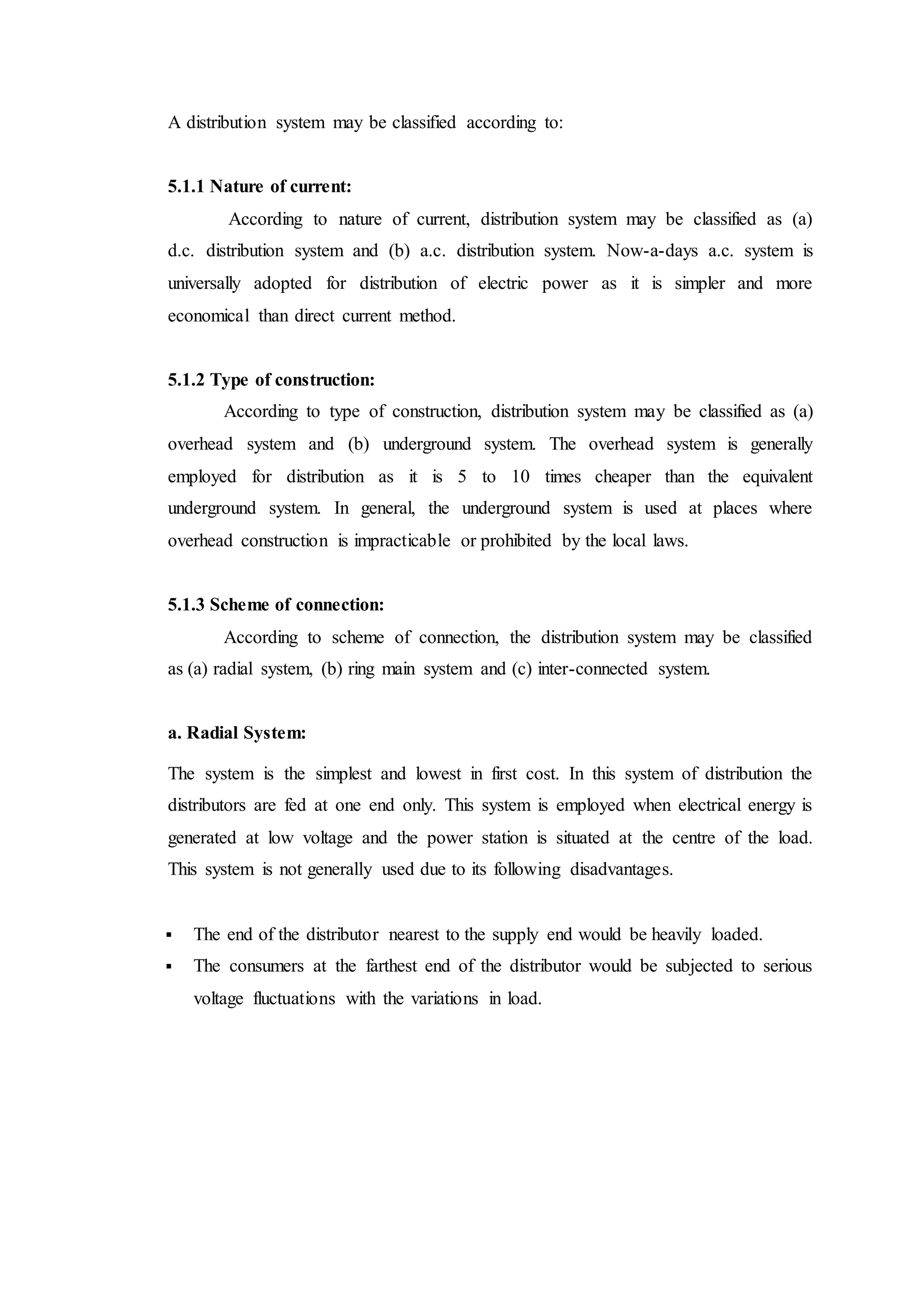 A distribution system may be classified according to:
5.1.1 Nature of current:
According to nature of current, distribution system may be classified as (a)
d.c. distribution system and (b) a.c. distribution system. Now-a-days a.c. system is
universally adopted for distribution of electric power as it is simpler and more
economical than direct current method.
5.1.2 Type of construction:
According to type of construction, distribution system may be classified as (a)
overhead system and (b) underground system. The overhead system is generally
employed for distribution as it is 5 to 10 times cheaper than the equivalent
underground system. In general, the underground system is used at places where
overhead construction is impracticable or prohibited by the local laws.
5.1.3 Scheme of connection:
According to scheme of connection, the distribution system may be classified
as (a) radial system, (b) ring main system and (c) inter-connected system.
a. Radial System:
The system is the simplest and lowest in first cost. In this system of distribution the
distributors are fed at one end only. This system is employed when electrical energy is
generated at low voltage and the power station is situated at the centre of the load.
This system is not generally used due to its following disadvantages.
 The end of the distributor nearest to the supply end would be heavily loaded.
 The consumers at the farthest end of the distributor would be subjected to serious
voltage fluctuations with the variations in load.
 