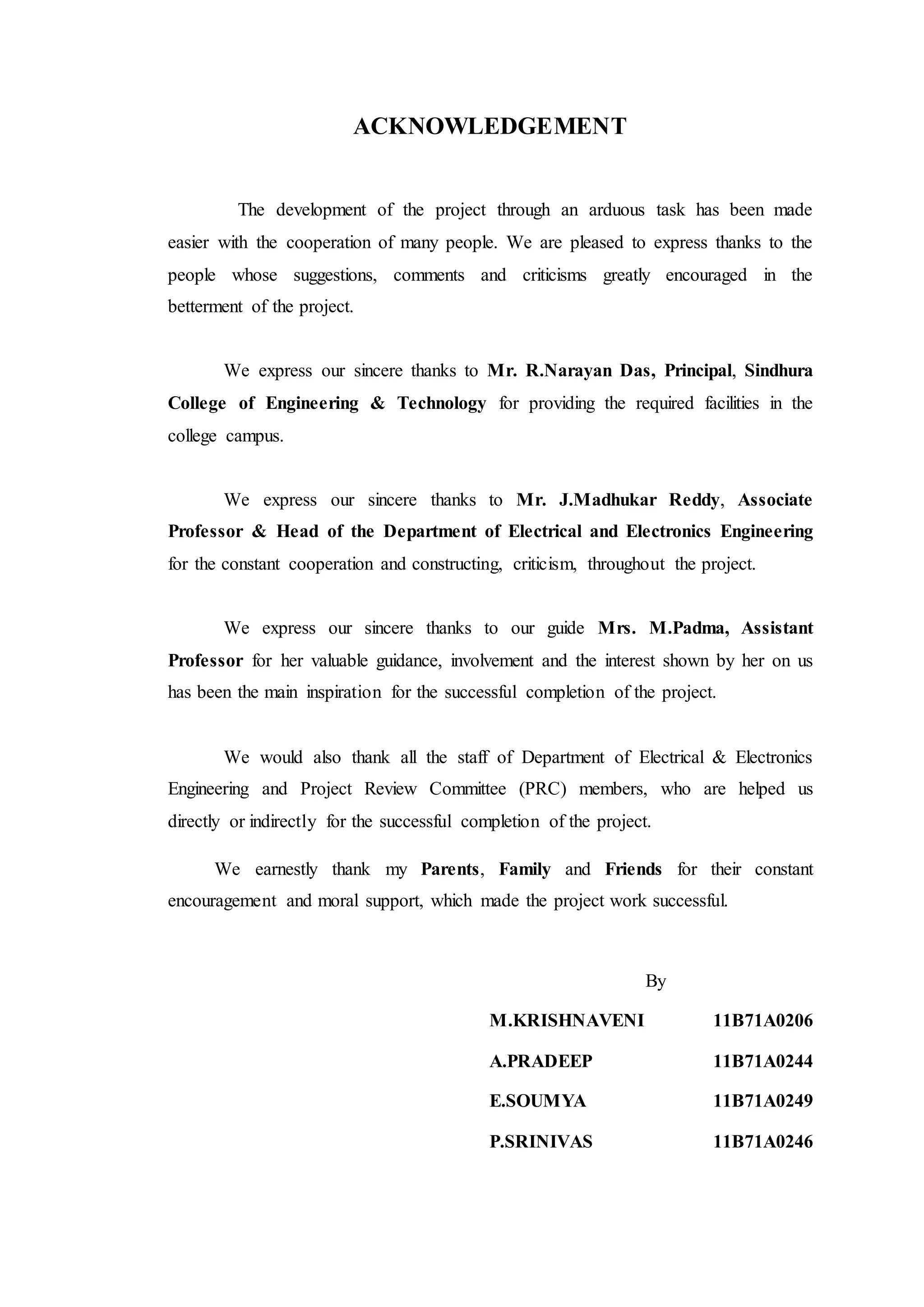 ACKNOWLEDGEMENT
The development of the project through an arduous task has been made
easier with the cooperation of many people. We are pleased to express thanks to the
people whose suggestions, comments and criticisms greatly encouraged in the
betterment of the project.
We express our sincere thanks to Mr. R.Narayan Das, Principal, Sindhura
College of Engineering & Technology for providing the required facilities in the
college campus.
We express our sincere thanks to Mr. J.Madhukar Reddy, Associate
Professor & Head of the Department of Electrical and Electronics Engineering
for the constant cooperation and constructing, criticism, throughout the project.
We express our sincere thanks to our guide Mrs. M.Padma, Assistant
Professor for her valuable guidance, involvement and the interest shown by her on us
has been the main inspiration for the successful completion of the project.
We would also thank all the staff of Department of Electrical & Electronics
Engineering and Project Review Committee (PRC) members, who are helped us
directly or indirectly for the successful completion of the project.
We earnestly thank my Parents, Family and Friends for their constant
encouragement and moral support, which made the project work successful.
By
M.KRISHNAVENI 11B71A0206
A.PRADEEP 11B71A0244
E.SOUMYA 11B71A0249
P.SRINIVAS 11B71A0246
 