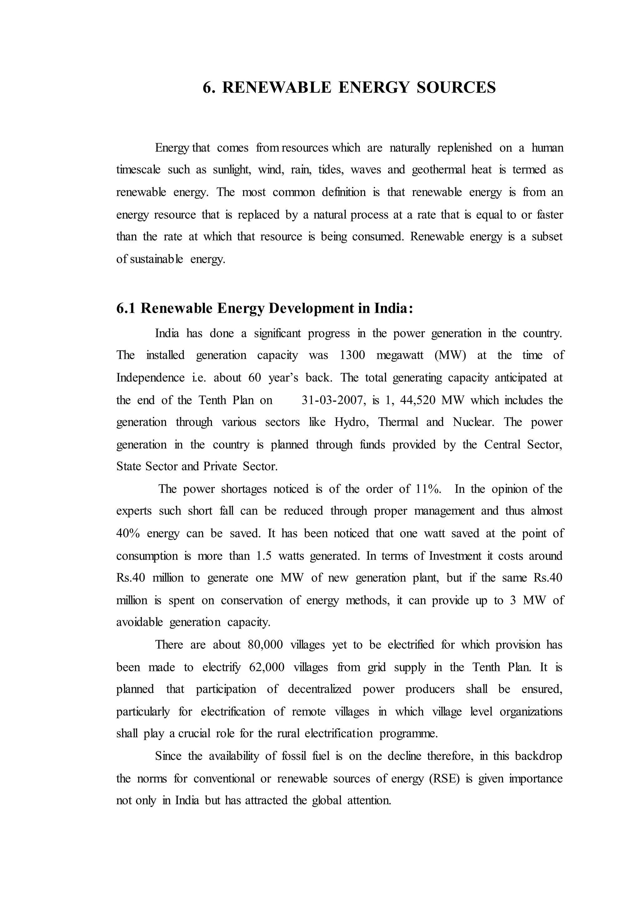 6. RENEWABLE ENERGY SOURCES
Energy that comes from resources which are naturally replenished on a human
timescale such as sunlight, wind, rain, tides, waves and geothermal heat is termed as
renewable energy. The most common definition is that renewable energy is from an
energy resource that is replaced by a natural process at a rate that is equal to or faster
than the rate at which that resource is being consumed. Renewable energy is a subset
of sustainable energy.
6.1 Renewable Energy Development in India:
India has done a significant progress in the power generation in the country.
The installed generation capacity was 1300 megawatt (MW) at the time of
Independence i.e. about 60 year’s back. The total generating capacity anticipated at
the end of the Tenth Plan on 31-03-2007, is 1, 44,520 MW which includes the
generation through various sectors like Hydro, Thermal and Nuclear. The power
generation in the country is planned through funds provided by the Central Sector,
State Sector and Private Sector.
The power shortages noticed is of the order of 11%. In the opinion of the
experts such short fall can be reduced through proper management and thus almost
40% energy can be saved. It has been noticed that one watt saved at the point of
consumption is more than 1.5 watts generated. In terms of Investment it costs around
Rs.40 million to generate one MW of new generation plant, but if the same Rs.40
million is spent on conservation of energy methods, it can provide up to 3 MW of
avoidable generation capacity.
There are about 80,000 villages yet to be electrified for which provision has
been made to electrify 62,000 villages from grid supply in the Tenth Plan. It is
planned that participation of decentralized power producers shall be ensured,
particularly for electrification of remote villages in which village level organizations
shall play a crucial role for the rural electrification programme.
Since the availability of fossil fuel is on the decline therefore, in this backdrop
the norms for conventional or renewable sources of energy (RSE) is given importance
not only in India but has attracted the global attention.
 