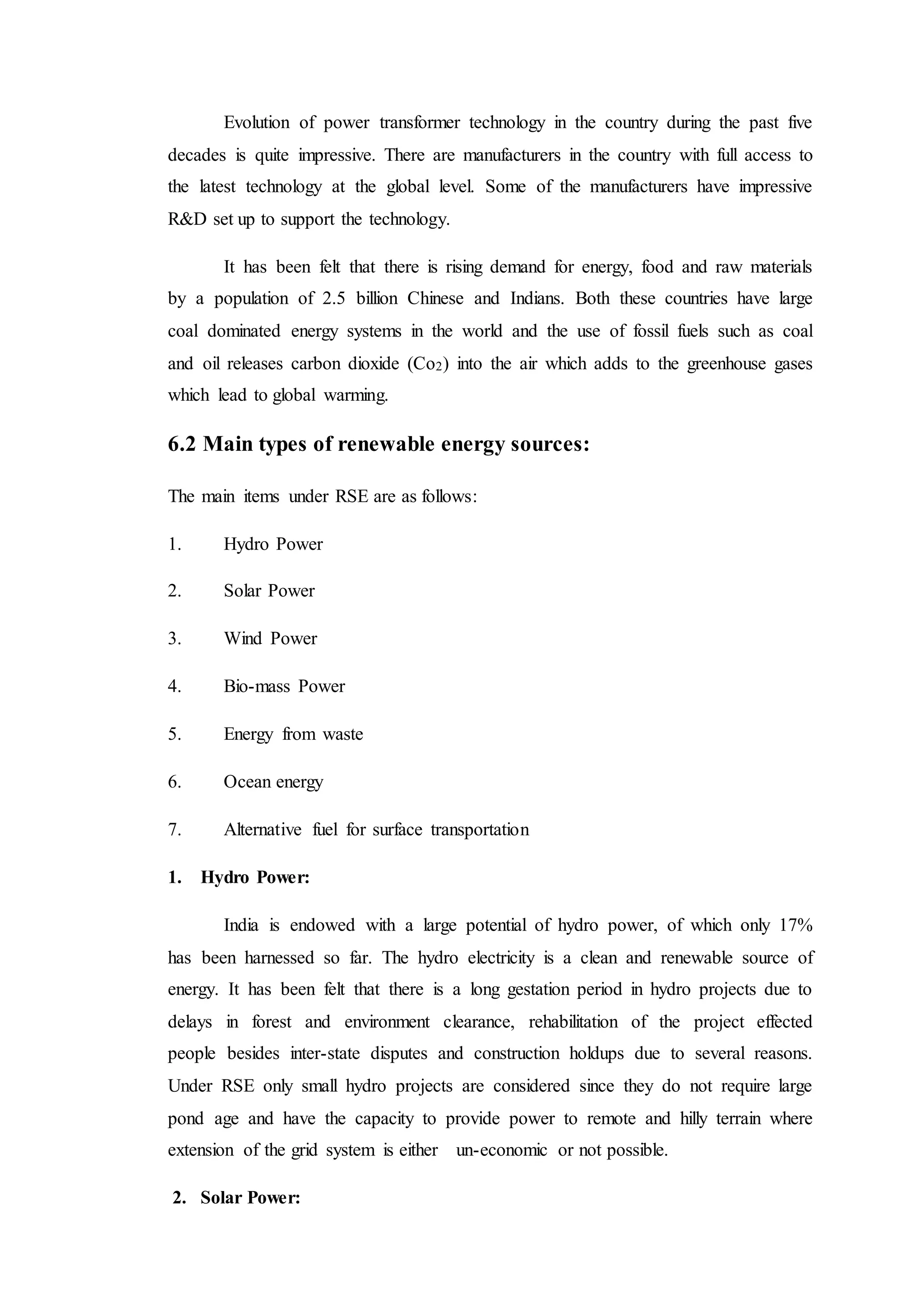 Evolution of power transformer technology in the country during the past five
decades is quite impressive. There are manufacturers in the country with full access to
the latest technology at the global level. Some of the manufacturers have impressive
R&D set up to support the technology.
It has been felt that there is rising demand for energy, food and raw materials
by a population of 2.5 billion Chinese and Indians. Both these countries have large
coal dominated energy systems in the world and the use of fossil fuels such as coal
and oil releases carbon dioxide (Co2) into the air which adds to the greenhouse gases
which lead to global warming.
6.2 Main types of renewable energy sources:
The main items under RSE are as follows:
1. Hydro Power
2. Solar Power
3. Wind Power
4. Bio-mass Power
5. Energy from waste
6. Ocean energy
7. Alternative fuel for surface transportation
1. Hydro Power:
India is endowed with a large potential of hydro power, of which only 17%
has been harnessed so far. The hydro electricity is a clean and renewable source of
energy. It has been felt that there is a long gestation period in hydro projects due to
delays in forest and environment clearance, rehabilitation of the project effected
people besides inter-state disputes and construction holdups due to several reasons.
Under RSE only small hydro projects are considered since they do not require large
pond age and have the capacity to provide power to remote and hilly terrain where
extension of the grid system is either un-economic or not possible.
2. Solar Power:
 
