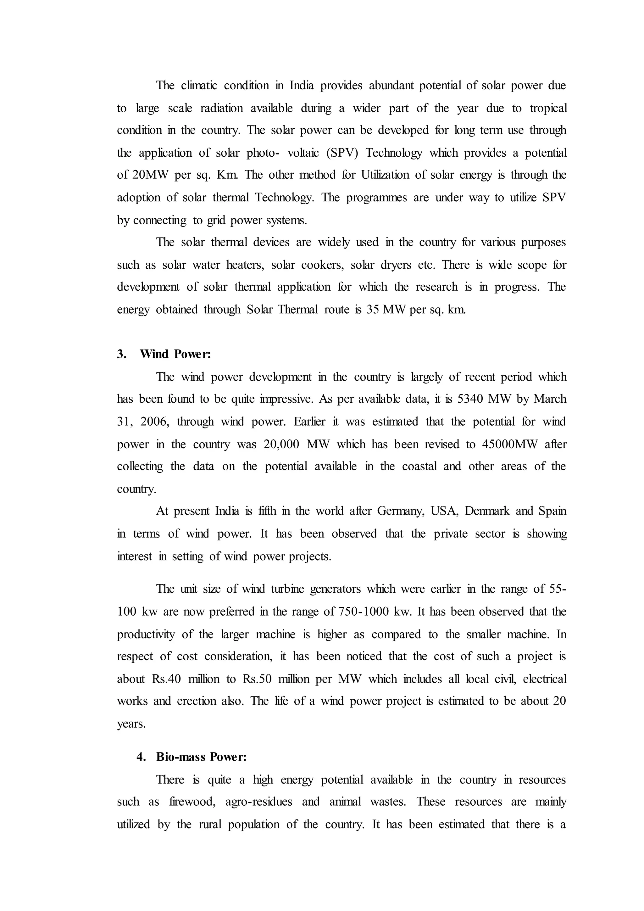 The climatic condition in India provides abundant potential of solar power due
to large scale radiation available during a wider part of the year due to tropical
condition in the country. The solar power can be developed for long term use through
the application of solar photo- voltaic (SPV) Technology which provides a potential
of 20MW per sq. Km. The other method for Utilization of solar energy is through the
adoption of solar thermal Technology. The programmes are under way to utilize SPV
by connecting to grid power systems.
The solar thermal devices are widely used in the country for various purposes
such as solar water heaters, solar cookers, solar dryers etc. There is wide scope for
development of solar thermal application for which the research is in progress. The
energy obtained through Solar Thermal route is 35 MW per sq. km.
3. Wind Power:
The wind power development in the country is largely of recent period which
has been found to be quite impressive. As per available data, it is 5340 MW by March
31, 2006, through wind power. Earlier it was estimated that the potential for wind
power in the country was 20,000 MW which has been revised to 45000MW after
collecting the data on the potential available in the coastal and other areas of the
country.
At present India is fifth in the world after Germany, USA, Denmark and Spain
in terms of wind power. It has been observed that the private sector is showing
interest in setting of wind power projects.
The unit size of wind turbine generators which were earlier in the range of 55-
100 kw are now preferred in the range of 750-1000 kw. It has been observed that the
productivity of the larger machine is higher as compared to the smaller machine. In
respect of cost consideration, it has been noticed that the cost of such a project is
about Rs.40 million to Rs.50 million per MW which includes all local civil, electrical
works and erection also. The life of a wind power project is estimated to be about 20
years.
4. Bio-mass Power:
There is quite a high energy potential available in the country in resources
such as firewood, agro-residues and animal wastes. These resources are mainly
utilized by the rural population of the country. It has been estimated that there is a
 