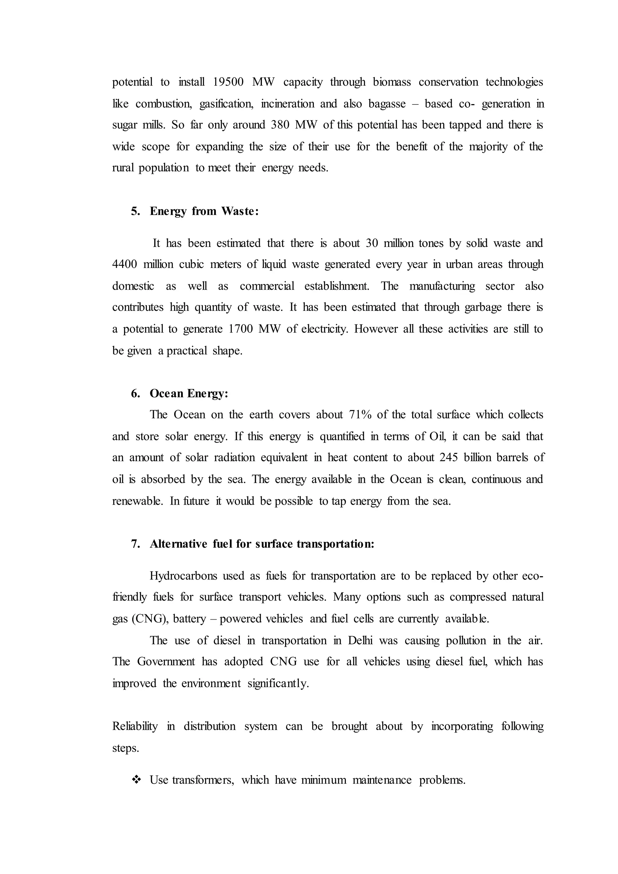 potential to install 19500 MW capacity through biomass conservation technologies
like combustion, gasification, incineration and also bagasse – based co- generation in
sugar mills. So far only around 380 MW of this potential has been tapped and there is
wide scope for expanding the size of their use for the benefit of the majority of the
rural population to meet their energy needs.
5. Energy from Waste:
It has been estimated that there is about 30 million tones by solid waste and
4400 million cubic meters of liquid waste generated every year in urban areas through
domestic as well as commercial establishment. The manufacturing sector also
contributes high quantity of waste. It has been estimated that through garbage there is
a potential to generate 1700 MW of electricity. However all these activities are still to
be given a practical shape.
6. Ocean Energy:
The Ocean on the earth covers about 71% of the total surface which collects
and store solar energy. If this energy is quantified in terms of Oil, it can be said that
an amount of solar radiation equivalent in heat content to about 245 billion barrels of
oil is absorbed by the sea. The energy available in the Ocean is clean, continuous and
renewable. In future it would be possible to tap energy from the sea.
7. Alternative fuel for surface transportation:
Hydrocarbons used as fuels for transportation are to be replaced by other eco-
friendly fuels for surface transport vehicles. Many options such as compressed natural
gas (CNG), battery – powered vehicles and fuel cells are currently available.
The use of diesel in transportation in Delhi was causing pollution in the air.
The Government has adopted CNG use for all vehicles using diesel fuel, which has
improved the environment significantly.
Reliability in distribution system can be brought about by incorporating following
steps.
 Use transformers, which have minimum maintenance problems.
 