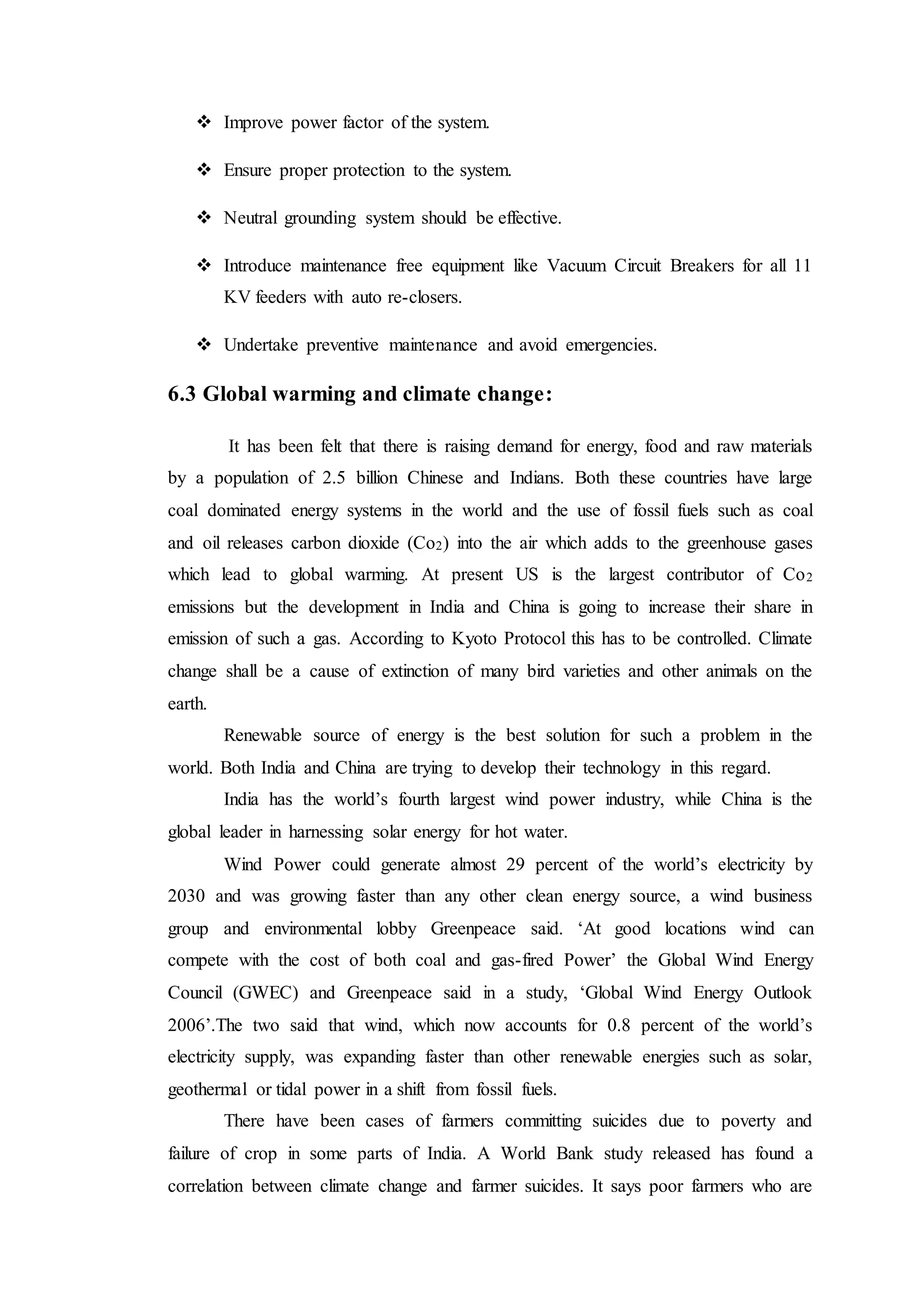 Improve power factor of the system.
 Ensure proper protection to the system.
 Neutral grounding system should be effective.
 Introduce maintenance free equipment like Vacuum Circuit Breakers for all 11
KV feeders with auto re-closers.
 Undertake preventive maintenance and avoid emergencies.
6.3 Global warming and climate change:
It has been felt that there is raising demand for energy, food and raw materials
by a population of 2.5 billion Chinese and Indians. Both these countries have large
coal dominated energy systems in the world and the use of fossil fuels such as coal
and oil releases carbon dioxide (Co2) into the air which adds to the greenhouse gases
which lead to global warming. At present US is the largest contributor of Co2
emissions but the development in India and China is going to increase their share in
emission of such a gas. According to Kyoto Protocol this has to be controlled. Climate
change shall be a cause of extinction of many bird varieties and other animals on the
earth.
Renewable source of energy is the best solution for such a problem in the
world. Both India and China are trying to develop their technology in this regard.
India has the world’s fourth largest wind power industry, while China is the
global leader in harnessing solar energy for hot water.
Wind Power could generate almost 29 percent of the world’s electricity by
2030 and was growing faster than any other clean energy source, a wind business
group and environmental lobby Greenpeace said. ‘At good locations wind can
compete with the cost of both coal and gas-fired Power’ the Global Wind Energy
Council (GWEC) and Greenpeace said in a study, ‘Global Wind Energy Outlook
2006’.The two said that wind, which now accounts for 0.8 percent of the world’s
electricity supply, was expanding faster than other renewable energies such as solar,
geothermal or tidal power in a shift from fossil fuels.
There have been cases of farmers committing suicides due to poverty and
failure of crop in some parts of India. A World Bank study released has found a
correlation between climate change and farmer suicides. It says poor farmers who are
 