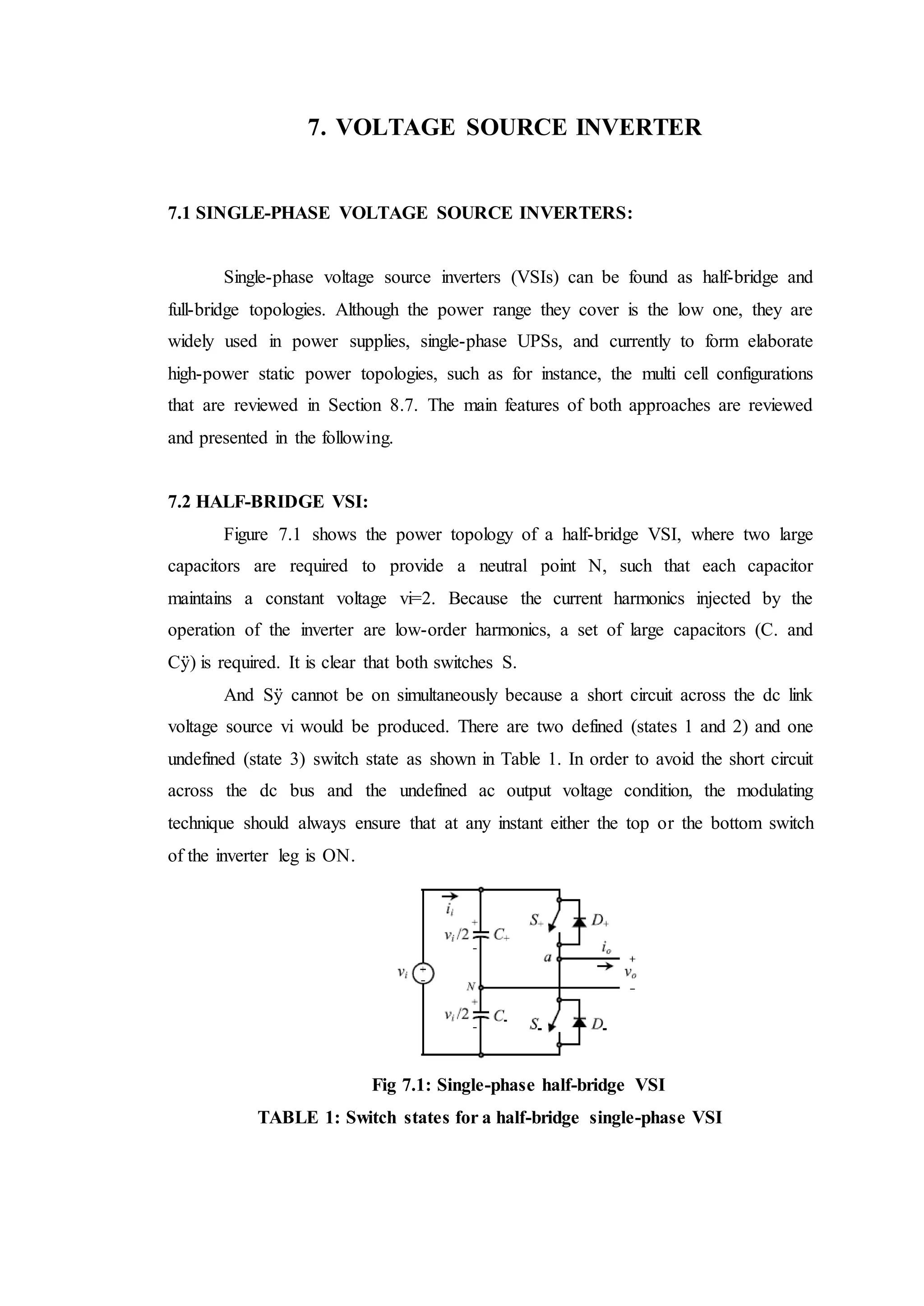 7. VOLTAGE SOURCE INVERTER
7.1 SINGLE-PHASE VOLTAGE SOURCE INVERTERS:
Single-phase voltage source inverters (VSIs) can be found as half-bridge and
full-bridge topologies. Although the power range they cover is the low one, they are
widely used in power supplies, single-phase UPSs, and currently to form elaborate
high-power static power topologies, such as for instance, the multi cell configurations
that are reviewed in Section 8.7. The main features of both approaches are reviewed
and presented in the following.
7.2 HALF-BRIDGE VSI:
Figure 7.1 shows the power topology of a half-bridge VSI, where two large
capacitors are required to provide a neutral point N, such that each capacitor
maintains a constant voltage vi=2. Because the current harmonics injected by the
operation of the inverter are low-order harmonics, a set of large capacitors (C. and
Cÿ) is required. It is clear that both switches S.
And Sÿ cannot be on simultaneously because a short circuit across the dc link
voltage source vi would be produced. There are two defined (states 1 and 2) and one
undefined (state 3) switch state as shown in Table 1. In order to avoid the short circuit
across the dc bus and the undefined ac output voltage condition, the modulating
technique should always ensure that at any instant either the top or the bottom switch
of the inverter leg is ON.
Fig 7.1: Single-phase half-bridge VSI
TABLE 1: Switch states for a half-bridge single-phase VSI
 