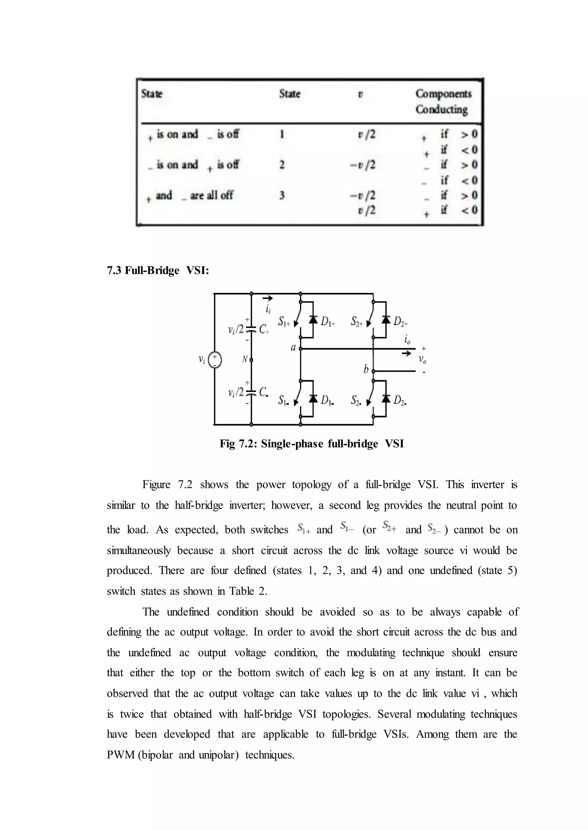 7.3 Full-Bridge VSI:
Fig 7.2: Single-phase full-bridge VSI
Figure 7.2 shows the power topology of a full-bridge VSI. This inverter is
similar to the half-bridge inverter; however, a second leg provides the neutral point to
the load. As expected, both switches and (or and ) cannot be on
simultaneously because a short circuit across the dc link voltage source vi would be
produced. There are four defined (states 1, 2, 3, and 4) and one undefined (state 5)
switch states as shown in Table 2.
The undefined condition should be avoided so as to be always capable of
defining the ac output voltage. In order to avoid the short circuit across the dc bus and
the undefined ac output voltage condition, the modulating technique should ensure
that either the top or the bottom switch of each leg is on at any instant. It can be
observed that the ac output voltage can take values up to the dc link value vi , which
is twice that obtained with half-bridge VSI topologies. Several modulating techniques
have been developed that are applicable to full-bridge VSIs. Among them are the
PWM (bipolar and unipolar) techniques.
 